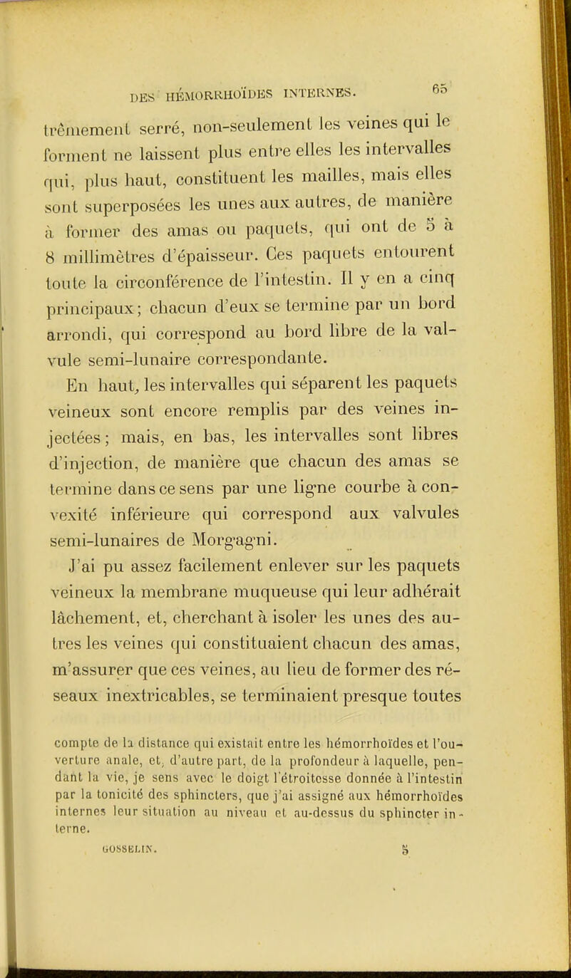 trêiiiemeiiL serré, non-seulemenL les veines qui le forment ne laissent plus entre elles les intervalles qui, plus haut, constituent les mailles, mais elles sont superposées les unes aux autres, de manière à former des amas ou paquets, qui ont de 5 à 8 millimètres d'épaisseur. Ces paquets entourent toute la circonférence de l'intestin. Il y en a cinq principaux ; chacun d'eux se termine par un hord arrondi, qui correspond au bord libre de la val- vule semi-lunaire correspondante. En haut, les intervalles qui séparent les paquets veineux sont encore remplis par des veines in- jectées ; mais, en bas, les intervalles sont libres d'injection, de manière que chacun des amas se termine dans ce sens par une lig-ne courbe à con- vexité inférieure qui correspond aux valvules semi-lunaires de Morg'ag'ni. J'ai pu assez facilement enlever sur les paquets veineux la membrane muqueuse qui leur adhérait lâchement, et, cherchant à isoler les unes des au- tres les veines qui constituaient chacun des amas, m'assurer que ces veines, au lieu de former des ré- seaux inextricables, se terminaient presque toutes compte de h distance qui existait entre les hémorrhoïdes et l'ou- verture anale, et; d'autre part, do la profondeur à laquelle, pen- dant la vie, je sens avec le doigt l'étroitosse donnée à l'intestin par la tonicité des sphincters, que j'ai assigné aux hémorrhoïdes internes leur situation au niveau et au-dessus du sphincter in- terne.