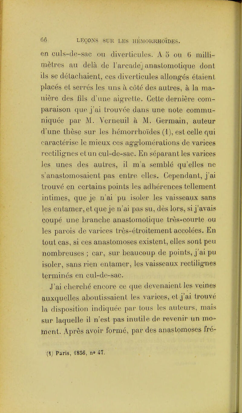 en culs-de-sac ou diverticules. A o ou (5 milli- mètres au delà de l'arcadej anastomotique dont ils se détachaient, ces diverticules allong-és étaient placés et serrés les uns à côté des autres, à la ma- nière des fils d'une aigTctte. Cette dernière com- paraison que j'ai trouvée dans une note commu- niquée par M. Verneuil à M. Germain, auteur d'une thèse sur les hémorrhoïdes (1), est celle qui caractérise le mieux ces ag-g-lomérations de varices rectilig-nes et un cul-de-sac. En séparant les varices les unes des autres, il m'a semblé qu'elles ne s'anastomosaient pas entre elles. Cependant, j'ai trouvé en certains points les adhérences tellement intimes, que je n'ai pu isoler les vaisseaux sans les en tamer, et que je n'ai pas su, dès lors, si j'avais coupé une branche anastomotique très-courte ou les parois de varices très-étroitement accolées. En tout cas, si ces anastomoses existent, elles sont peu nombreuses ; car, sur beaucoup de points, j'ai pu isoler, sans riçn entamer, les vaisseaux rectilig-nes terminés en cul-de-sac. J'ai cherché encore ce que devenaient les veines auxquelles aboutissaient les varices, et j'ai trouvé la disposition indiquée par tous les auteurs, mais sur laquelle il n'est pas inutile de revenir un mo- inent. Apres avoir formé, par des anastomoses fré- (1) Paris, 1856, no 47.