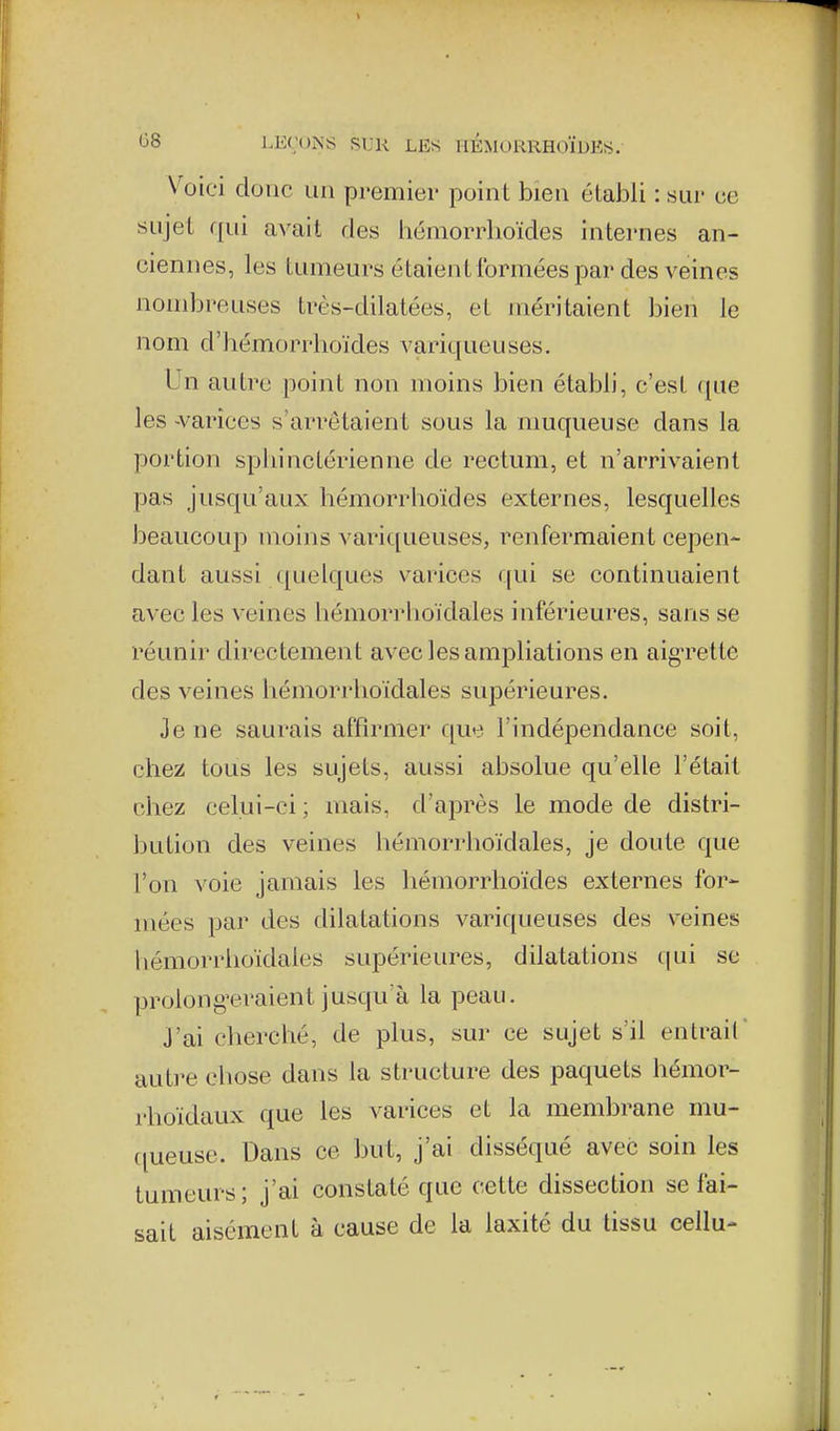 V^oiei donc un premier point bien établi : sur ce sujet qui avait des hémorrhoïdes internes an- ciennes, les tumeurs étaient formées par des veines nombreuses très-dilatées, et méritaient bien le nom d'bémorrhoïdes variqueuses. Un autre point non moins bien établi, c'est (pie les -varices s'arrêtaient sous la muqueuse dans la portion spliinctérienne de rectum, et n'arrivaient pas jusqu'aux hémorrhoïdes externes, lesquelles beaucoup moins variqueuses, renfermaient cepen- dant aussi quelques varices qui se continuaient avec les veines hémorrlioïdales inférieures, sans se réunir directement avec les ampliations en aig-rette des veines hémorrlioïdales supérieures. Je ne saurais affirmer que l'indépendance soit, chez tous les sujets, aussi absolue qu'elle l'était chez celui-ci ; mais, d'après le mode de distri- bution des veines hémorrlioïdales, je doute que l'on voie jamais les hémorrhoïdes externes for- mées par des dilatations variqueuses des veines hémorrlioïdales supérieures, dilatations qui se prolongeraient jusqu'à la peau. J'ai cherché, de plus, sur ce sujet s'il entrait autre chose dans la structure des paquets hémor- rhoïdaux que les varices et la membrane mu- (jueuse. Dans ce but, j'ai disséqué avec soin les tumeurs; j'ai constaté que cette dissection se fai- sait aisément à cause de la laxité du tissu cellu-