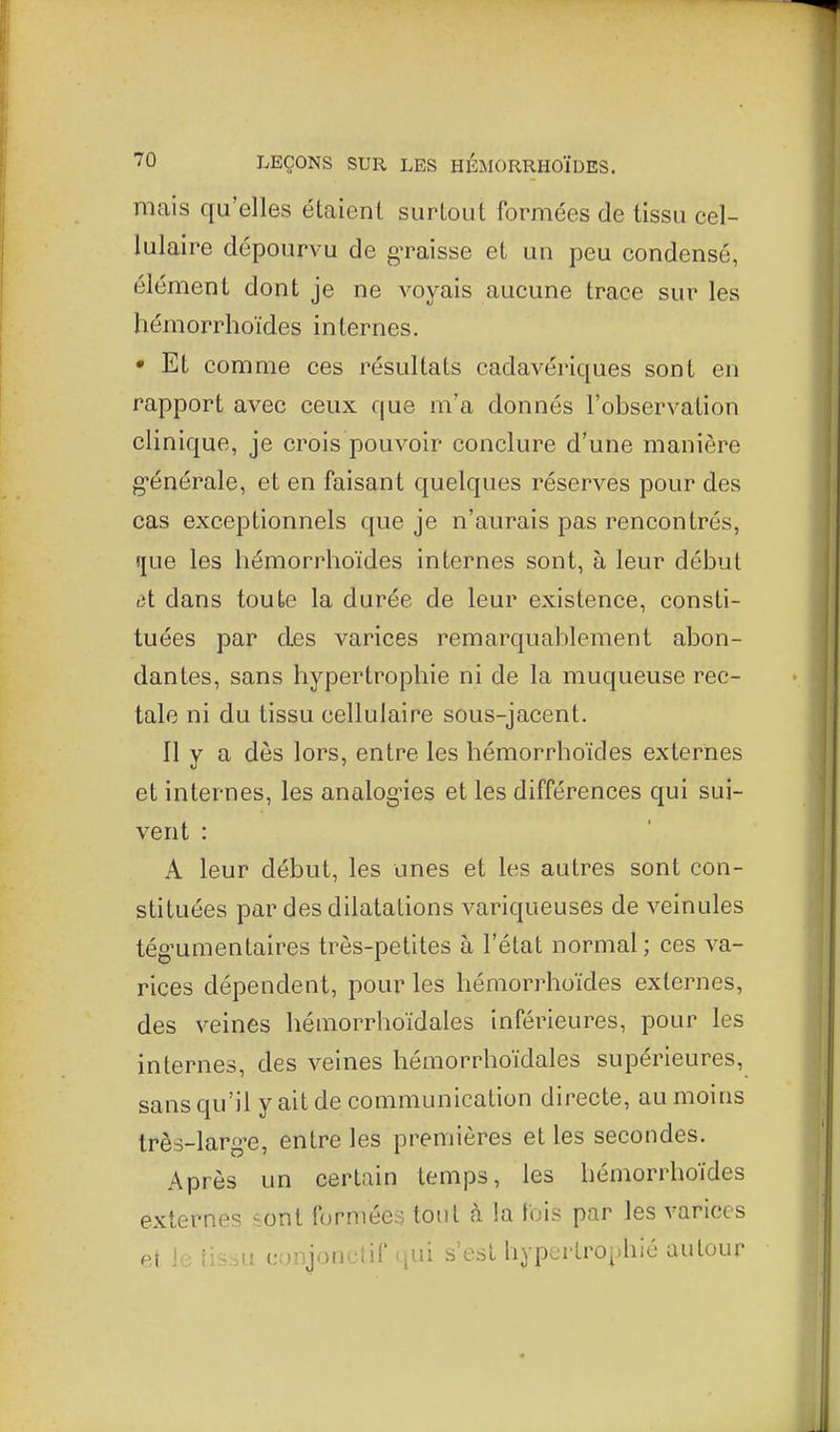 mais qu'elles étaient surtout formées de tissu cel- lulaire dépourvu de graisse et un peu condensé, élément dont je ne voyais aucune trace sur les hémorrhoïdes internes. • Et comme ces résultats cadavériques sont en rapport avec ceux que m'a donnés l'observation clinique, je crois pouvoir conclure d'une manière g-énérale, et en faisant quelques réserves pour des cas exceptionnels que je n'aurais pas rencontrés, !jue les hémorrhoïdes internes sont, à leur début dt dans toute la durée de leur existence, consti- tuées par des varices remarquablement abon- dantes, sans hypertrophie ni de la muqueuse rec- tale ni du tissu cellulaire sous-jacent. Il y a dès lors, entre les hémorrhoïdes externes et internes, les analog-ies et les différences qui sui- vent : A leur début, les unes et les autres sont con- stituées par des dilatations variqueuses de veinules tég'umentaires très-petites à l'état normal ; ces va- rices dépendent, pour les hémorrhoïdes externes, des veines hémorrhoïdales inférieures, pour les internes, des veines hémorrhoïdales supérieures, sans qu'il y ait de communication directe, au moins très-larg-e, entre les premières et les secondes. Après un certain temps, les hémorrhoïdes externes sont formées tout à la luis par les varices et le tissu cunjonctif qui .s est hypertrophié autour