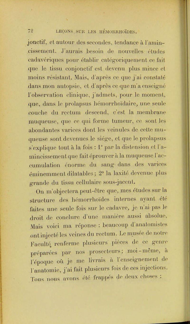 jonctif, et autour des secondes, tendance à Famin- cissenient. J'aurais besoin de nouvelles études cadavériques pour établir catég'oriquement ce fait que le tissu conjonctif est devenu plus mince et moins résistant. Mais, d'après ce que j'ai constaté dans mon autopsie, et d'après ce que m'aenseig^né l'observation clinique, j'admets, pour le moment, que, dans le prolapsus hémorrhoïdaire, une seule couche du rectum descend, c'est la membrane muqueuse, que ce qui forme tumeur, ce sont les abondantes varices dont les veinules de cette mu- queuse sont devenues le siég'c, et que le prolapsus s'explique tout à la fois : 1° par la distension el l'a- mincissement que fait éprouver à la muqueuse l'ac- cumulation énorme du sang dans des varices éminemment dilatables; 2° la laxité devenue plus g-rande du tissu cellulaire sous-jacent. On m'objectera peut-être que, mes études sur la structure des hémorrhoïdes internes ayant été faites une seule fois sur le cadavre, je n'ai pas le droit de conclure d'une manière aussi absolue, i\lais voici ma réponse : beaucoup d'anatomistes ont injecté les veines du rectum. Le miisée de notre Faculté, renferme plusieurs pièces de ce g^enre préparées par nos prosecteurs; moi-même, à l'époque où je me livrais à l'enseig-nement de l'anatomie, j'ai fait plusieurs fois de ces injections, ^lons nous avons été frappés de deux choses :