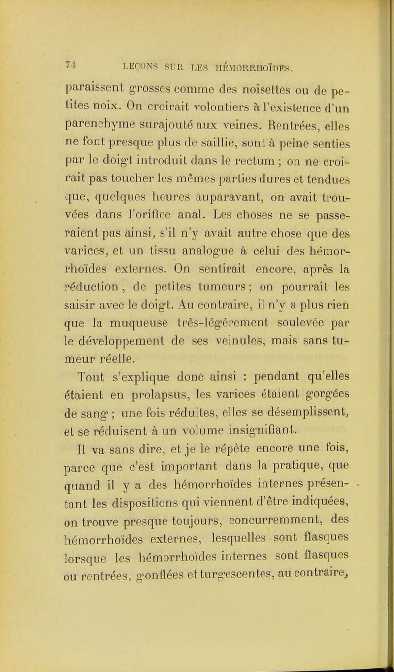 paraissent gTosses comme des noisettes ou de pe- tites noix. On croirait volontiers à l'existence d'un parenchyme surajouté aux veines. Rentrées, elles ne font presque plus de saillie, sont à peine senties par le doig^t introduit dans le rectum ; on ne croi- rait pas toucher les mêmes parties dures et tendues que, quelques heures auparavant, on avait trou- vées dans l'orifice anal. Les choses ne se passe- raient pas ainsi^ s'il n'y avait autre chose que des varices, et un tissu analog'ue à celui des hémor- rhoïdes externes. On sentirait encore, après la réduction , de petites tumeurs ; on pourrait les saisir avec le doig't. Au contraire, il n'y a plus rien que la muqueuse très-lég'èrement soulevée par le développement de ses veinules, mais sans tu- meur réelle. Tout s'explique donc ainsi : pendant qu'elles étaient en prolapsus, les varices étaient gorg-ées de sang* ; une fois réduites, elles se désemplissent, et se réduisent à un volume insig-nifiant. Il va sans dire, et je le répète encore une fois, parce que c'est important dans la pratique, que quand il y a des hémorrhoïdes internes présen- tant les dispositions qui viennent d'être indiquées, on trouve presque toujours, concurremment, des hémorrhoïdes externes, lesquelles sont flasques lorsque les liémorrhoïdes internes sont flasques ou rentrées, g^onflées et turg-escentes, au contraire^