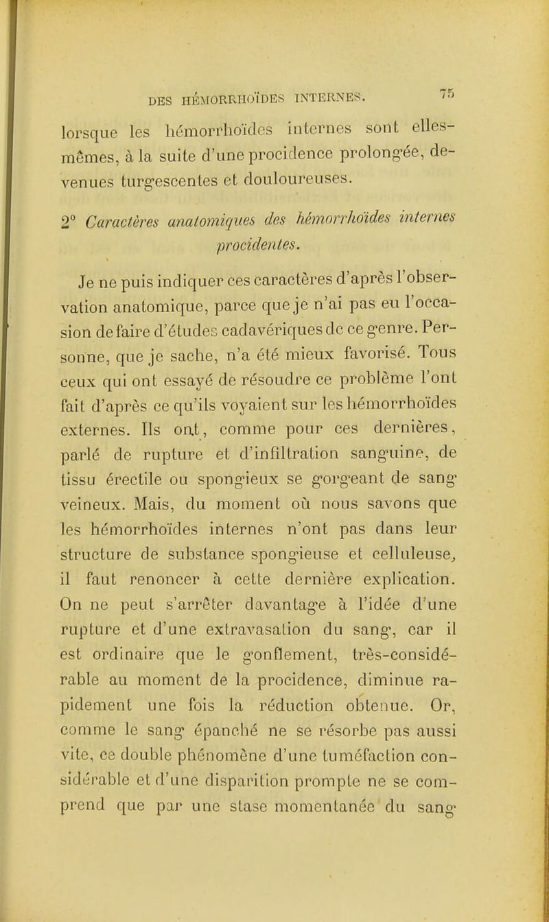 lorsque les liémorrhoïdcs internes sont elles- mêmes, à la suite d'une procidence prolong-ée, de- venues turg-escentes et douloureuses. 2° Caractères anatomiques des hémorrhoides internes procidentes. Je ne puis indiquer ces caractères d'après l'obser- vation anatomique, parce que je n'ai pas eu l'occa- sion de faire d'études cadavériques de ce g-enre. Per- sonne, que je sache, n'a été mieux favorisé. Tous ceux qui ont essayé de résoudre ce problème l'ont fait d'après ce qu'ils voyaient sur les hémorrboïdes externes. Ils oat, comme pour ces dernières, parlé de rupture et d'infiltration sang-uine, de tissu érectile ou spong'ieux se g-org^eant de sang' veineux. Mais, du moment oiî nous savons que les hémorrhoides internes n'ont pas dans leur structure de substance spong-ieuse et celluleusCj il faut renoncer à cette dernière explication. On ne peut s'arrêter davantag'e à l'idée d'une rupture et d'une extravasalion du sang*, car il est ordinaire que le g-onflement, très-considé- rable au moment de la procidence, diminue ra- pidement une fois la réduction obtenue. Or, comme le sang* épanché ne se résorbe pas aussi vite, ce double phénomène d'une tuméfaction con- sidérable et d'une disparition prompte ne se com- prend que par une stase momentanée du sang*