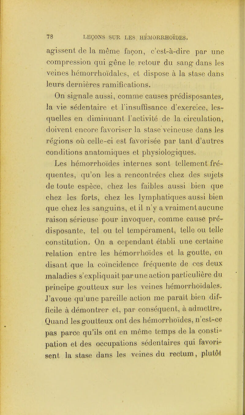 ag-issent de la même façon, c'est-à-dire par une compression qui g-êne le retour du sang* dans les veines hémorrhoïdales, et dispose à la stase dans leurs dernières ramifications. On signale aussi, comme causes prédisposantes^ la vie sédentaire et l'insuffisance d'exercice, les- quelles en diminuant l'activité de la circulation, doivent encore favoriser la stase veineuse dans les régions oi!i celle-ci est favorisée par tant d'autres conditions anatomiques et physiologiques. Les hémorrhoïdes internes sont tellement fré- quentes, qu'on les a rencontrées chez des sujets de toute espèce, chez les faibles aussi bien que chez les forts, chez les lymphatiques aussi bien que chez les sanguins, et il n'y a vraiment aucune raison sérieuse pour invoquer, comme cause pré- disposante, tel ou tel tempérament, telle ou telle constitution. On a cependant établi une certaine relation entre les hémorrhoïdes et la goutte, en disant que la coïncidence fréquente de ces deux maladies s'expliquait par une action particulière du principe g-outteux sur les veines hémorrhoïdales. J'avoue qu'une pareille action me paraît bien dif- ficile à démontrer et, par conséquent, à admettre* Quand lesg-outteux ont des hémorrhoïdes, n est-ce pas parce qu'ils ont en même temps de la consti-= pation et des occupations sédentaires qui favori- sent la stase dans les veines du rectum, plutôt