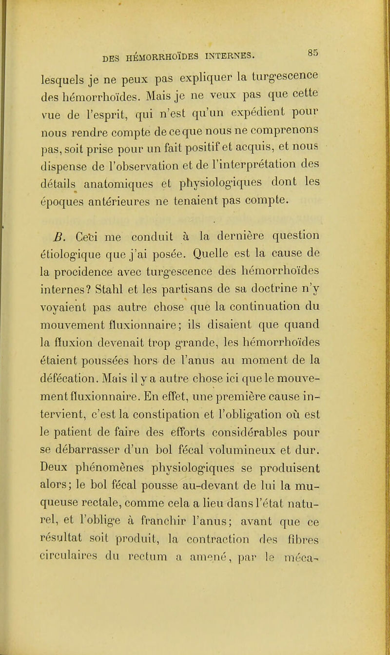 lesquels je ne peux pas expliquer la turg-escence des liéniorrhoïdes. Mais je ne veux pas que cette vue de l'esprit, qui n'est qu'un expédient pour nous rendre compte de ce que nous ne comprenons pas, soit prise pour un fait positif et acquis, et nous dispense de l'observation et de l'interprétation des détails anatomiques et physiolog'iques dont les époques antérieures ne tenaient pas compte. B. Ceti me conduit à la dernière question étiolog^que que j'ai posée. Quelle est la cause de la procidence avec turg-escence des hémorrhoïdes internes? Stahl et les partisans de sa doctrine n'y voyaient pas autre chose que la continuation du mouvement fluxionnaire; ils disaient que quand la fluxion devenait trop g-rande, les hémorrhoïdes étaient poussées hors de l'anus au moment de la défécation. Mais il y a autre chose ici que le mouve- ment fluxionnaire. En effet, une première cause in- tervient, c'est la constipation et l'oblig-ation on est le patient de faire des efforts considérables pour se débarrasser d'un bol fécal volumineux et dur. Deux phénomènes physiolog-iques se produisent alors; le bol fécal pousse au-devant de lui la mu- queuse rectale, comme cela a lieu dans l'état natu- rel, et l'oblig-e à franchir l'anus; avant que ce résultat soit produit, la contraction des fibres circulaires du rectum a amené, par le méca-