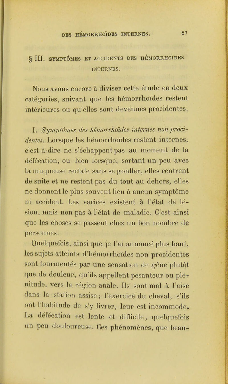 § III. SYMPTÔMES ET ACCIDENTS DES HÉMORRHOÏDES INTERNES. Nous avons encore à diviser cette étude en deux catég-ories, suivant que les hémorrhoïdes restent intérieures ou qu'elles sont devenues procidentes. I. Symptômes des hémorrhoïdes internes non proci- dentes. Lorsque les hémorrhoïdes restent internes, c'est-à-dire ne s'échappent pas au moment de la défécation,, ou bien lorsque, sortant un peu avec la muqueuse rectale sans se g-onfler, elles rentrent de suite et ne restent pas du tout au dehors, elles ne donnent le plus souvent heu à aucun symptôme ni accident. Les varices existent à l'état de lé- sion, mais non pas à l'état de maladie. C'est ainsi que les choses se passent chez un bon nombre de personnes. Quelquefois, ainsi que je l'ai annoncé plus haut, les sujets atteints d'hémorrhoïdes non procidentes sont tourmentés par une sensation de g-êne plutôt que de douleur, qu'ils appellent pesanteur ou plé- nitude, vers la rég-ion anale. Ils sont mal à l'aise dans la station assise ; l'exercice du cheval, s'ils ont l'habitude de s'y livrer, leur est incommode, La défécation est lente et difficile, quelquefois un peu douloureuse. Ces phénomènes, que beau-