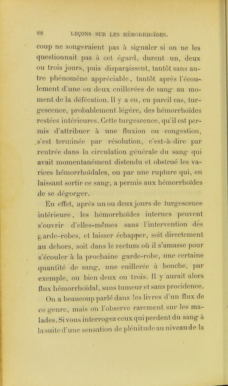 coup ne song'eraient pas à sig^naler si on ne les questionnait pas à cet ég'ard, durent un, deux ou trois jours, puis disparaissent, tantôt sans au- tre phénomène appréciable, tantôt après l'écou- lement d'une ou deux cuillerées de sang* au mo- ment de la défécation. Il y a eu, en pareil cas, tur- g-escence, probablement lég'ère, des hémorrhoïdes restées intérieures. Cette turg-escence, qu'il est per- mis d'attribuer à une fluxion ou cong'estion, s'est terminée par résolution, c'est-à-dire par rentrée dans la circulation g'énérale du sang^ qui avait momentanément distendu et obstrué les va- rices hémorrlioïdales, ou par une rupture qui, en laissant sortir ce sang, a permis aux hémorrhoïdes de se dég-org'cr. En effet, après un ou deux jours de turg'escence intérieure, les hémorrhoïdes internes peuvent s'ouvrir d'elles-mêmes sans l'intervention dés garde-robes, et laisser échapper, soit directement au dehors, soit dans le rectum où il s'amasse pour s'écouler à la prochaine g-arde-robe, une certaine quantité de sang-, une cuillerée à bouche, par exemple, ou bien deux ou trois. Il y aurait alors flux hémorrhoïdal, sans tumeur et sans procidence. On a beaucoup parlé dans les livres d'un flux de ce g^enre, mais on l'observe rarement sur les ma- lades. Sivousinterrog-ez ceux qui perdent du sang- à lasuite d'une sensation de plénitude au niveaude la