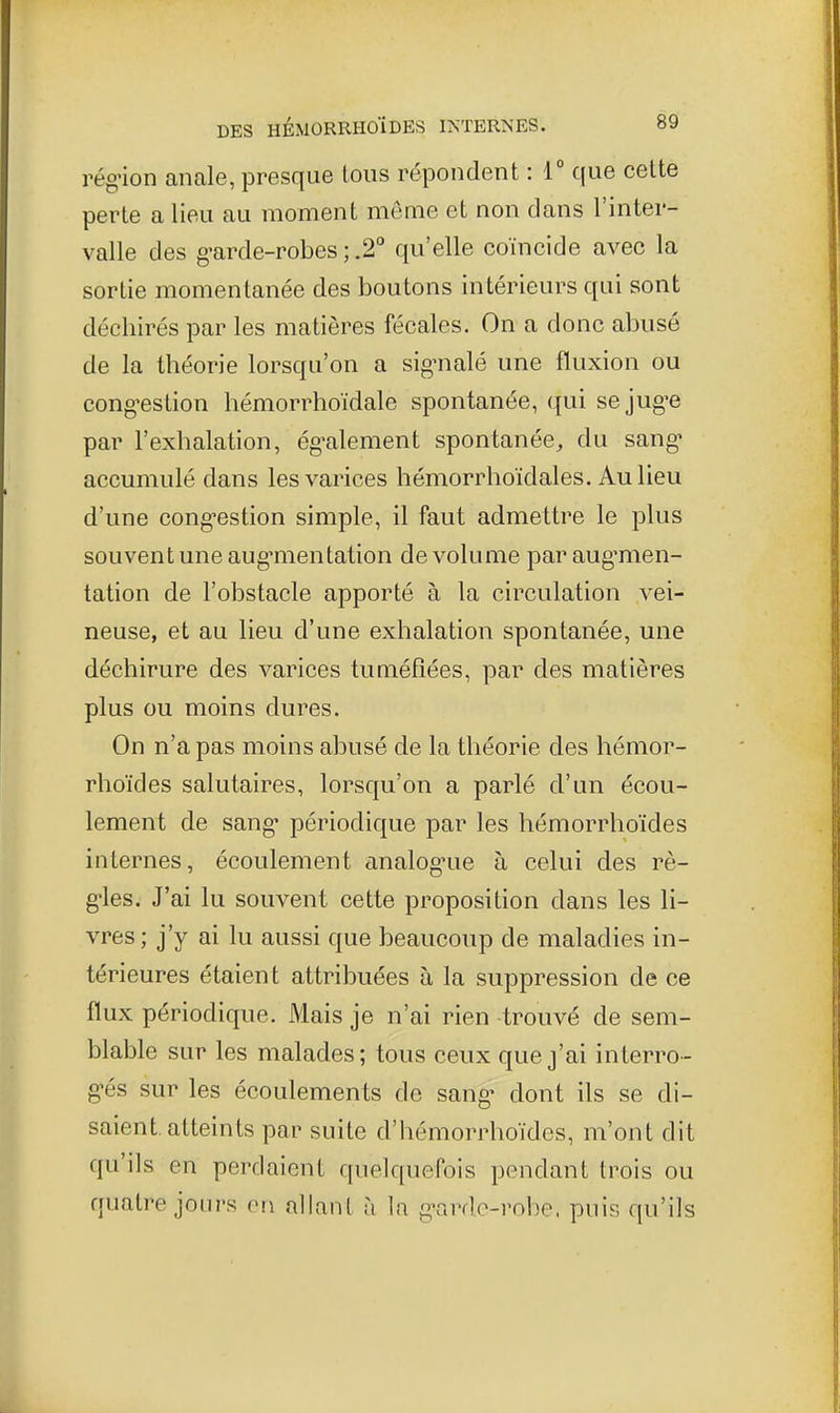 rég'ion anale, presque tous répondent : T que cette perte a lieu au moment même et non dans l'inter- valle des g'arde-robes ; .2° qu'elle coïncide avec la sortie momentanée des boutons intérieurs qui sont déchirés par les matières fécales. On a donc abusé de la théorie lorsqu'on a sig'nalé une fluxion ou cong-estion hémorrhoïdale spontanée, qui se juge par l'exhalation, ég'alement spontanée, du sang* accumulé dans les varices hémorrhoïdales. Au lieu d'une cong-estion simple, il faut admettre le plus souvent une aug'mentation de volume paraug^men- tation de l'obstacle apporté à la circulation vei- neuse, et au lieu d'une exhalation spontanée, une déchirure des varices tuméfiées, par des matières plus ou moins dures. On n'a pas moins abusé de la théorie des hémor- rhoïdes salutaires, lorsqu'on a parlé d'un écou- lement de sang- périodique par les hémorrhoïdes internes, écoulement analog-ue à celui des rè- g-les. J'ai lu souvent cette proposition dans les li- vres; j'y ai lu aussi que beaucoup de maladies in- térieures étaient attribuées à la suppression de ce flux périodique. Mais je n'ai rien trouvé de sem- blable sur les malades; tous ceux que j'ai interro- g-és sur les écoulements de sang- dont ils se di- saient, atteints par suite d'hémorrhoïdes, m'ont dit qu'ils en perdaient quelquefois pendant trois ou quatre jours on allant à la g-ardc-robe. puis qu'ils