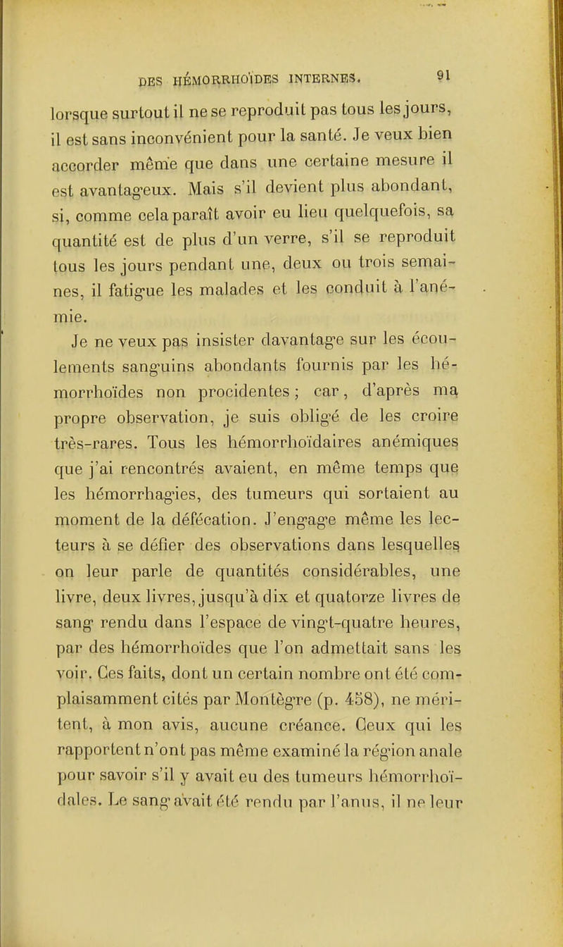 lorsque surtout il ne se reproduit pas tous les jours, il est sans inconvénient pour la santé. Je veux bien accorder même que dans une certaine mesure il est avantag-eux. Mais s'il devient plus abondant, si, comme cela paraît avoir eu lieu quelquefois, s^ quantité est de plus d'un verre, s'il se reproduit tous les jours pendant une, deux ou trois semai- nes, il fatig-ue les malades et les conduit à l'ané- mie. Je ne veux pas insister davantag-e sur les écou- lements sang-uins abondants fournis par les hé-: morrhoïdes non procidentes ; car, d'après ma propre observation, je suis oblig^é de les croire très-rares. Tous les hémorrhoïdaires anémiques que j'ai rencontrés avaient, en même temps que les liémorrhagnes, des tumeurs qui sortaient au moment de la défécation. J'eng'ag'e même les lec- teurs à se défier des observations dans lesquelles on leur parle de quantités considérables, une livre, deux livres, jusqu'à dix et quatorze livres de sang rendu dans l'espace de ving-t-quatre heures, par des hémorrhoïdes que l'on admettait sans les voir. Ces faits, dont un certain nombre ont été com- plaisamment cités par Montèg-re (p. 458), ne méri- tent, à mon avis, aucune créance. Ceux qui les rapportent n'ont pas même examiné la rég-ion anale pour savoir s'il y avait eu des tumeurs hémorrlioï- rJales. Le sangaVait été rendu par l'anus, il ne leur