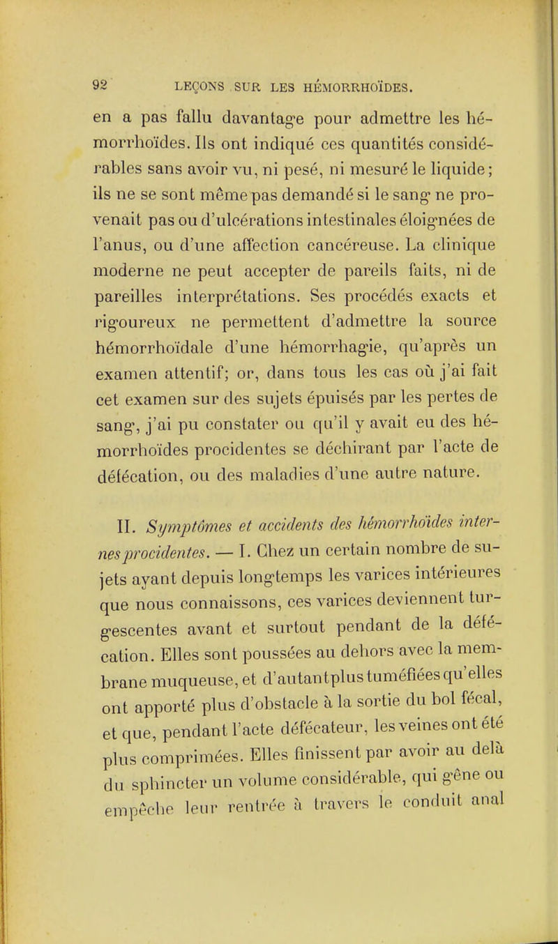 en a pas fallu davantag-e pour admettre les hé- morrhoïdes. Ils ont indiqué ces quantités considé- rables sans avoir vu, ni pesé, ni mesuré le liquide ; ils ne se sont même pas demandé si le sang* ne pro- venait pas ou d'ulcérations intestinales éloig-nées de l'anus, ou d'une affection cancéreuse. La clinique moderne ne peut accepter de pareils faits, ni de pareilles interprétations. Ses procédés exacts et rig-oureux ne permettent d'admettre la source hémorrhoïdale d'une hémorrhag-ie, qu'après un examen attentif; or, dans tous les cas où j'ai fait cet examen sur des sujets épuisés par les pertes de sang, j'ai pu constater ou qu'il y avait eu des hé- morrhoïdes procidentes se déchirant par l'acte de défécation, ou des maladies d'une autre nature. IL Symptômes et accidents des hémorrhoules inter- nes procidentes. — I. Chez un certain nombre de su- jets ayant depuis long'temps les varices intérieures que nous connaissons, ces varices deviennent tur- g-escentes avant et surtout pendant de la défé- cation. Elles sont poussées au dehors avec la mem- brane muqueuse, et d'autantplus tuméfiées qu'elles ont apporté plus d'obstacle à la sortie du bol fécal, et que, pendant l'acte défécateur, les veines ont été plus comprimées. Elles finissent par avoir au delà du sphincter un volume considérable, qui g^ône ou empêche leur rentrée h travers le conduit anal