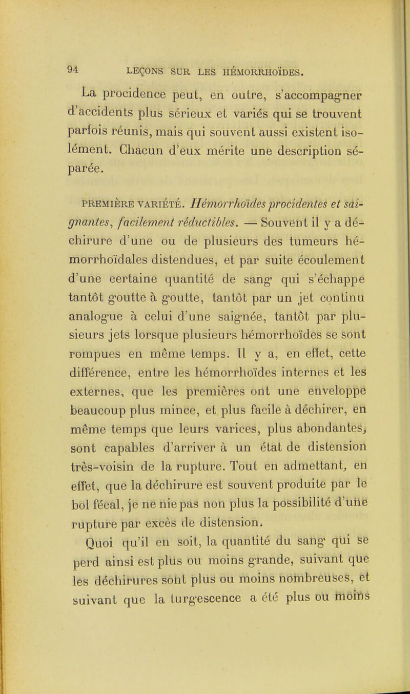 La procidence peut, en outre, s'accompag-ner d'accidents plus sérieux et variés qui se trouvent parfois réunis, mais qui souvent aussi existent iso- lément. Chacun d'eux mérite une description sé- parée. PREMIÈRE VARIÉTÉ. Hémorrhoides procidentes et sai- gnantes, facilement réductibles. — Souvent il y a dé- chirure d'une ou de plusieurs des tumeurs hé- morrhoïdales distendues, et par suite écoulement d'une certaine quantité de sang* qui s'échappe tantôt g-outte à goutte, tantôt par un jet continu analog'ue à celui d'une saignée, tantôt par plu- sieurs jets lorsque plusieurs hémorrhoïdes se sont rompues en même temps. Il y a, en effet, cette difîérence, entre les hémorrhoïdes internes et les externes, que les premières ont une enveloppe beaucoup plus mince, et plus facile à déchirer, en même temps que leurs varices, plus abondantes^ sont capables d'arriver à un état de distension très-voisin de la rupture. Tout en admettant^, en effet, que la déchirure est souvent produite par le bol fécal, je ne nie pas non plus la pôssibihté d'utie rupture par excès de distension* Quoi qu'il en soit, la quantité du sang qui se perd ainsi est plus ou moins grande, suivant qUe les déchirures soht plus ou moins nombreuses, ët suivant que la turgescence a été plus du hiôins