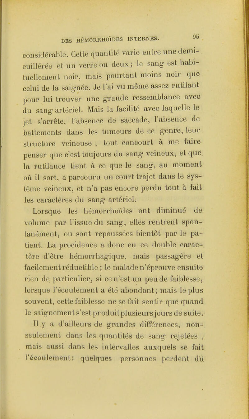 considérabio. Cette quantité varie entre unedemi- cuiUérée et un verre ou deux ; le sang- est habi- tuellement noir, mais pourtant moins noir que celui de la saig-née. Je l'ai vu même assez rutilant pour lui trouver une g-rande ressemblance avec du sang- artériel. Mais la facilité avec laquelle le jet s'arrête, l'absence de saccade, l'absence de battements dans les tumeurs de ce g-enre, leur structure veineuse , tout concourt à me faire penser que c'est toujours du sang- veineux, et que la rutilance tient à ce que le sang-, au moment où il sort, a parcouru un court trajet dans le sys- tème veineux, et n'a pas encore perdu tout à fait les caractères du sang- artériel. Lorsque les hémorrhoïdes ont diminué de volume par l'issue du sang-, elles rentrent spon- tanément, ou sont repoussées bientôt par le pa- tient. La procidence a donc eu ce double carac- tère d'être hémorrliag-ique, mais passag-ère et facilement réductible ; le malade n'éprouve ensuite rien de particulier, si ce n'est un peu de faiblesse^ lorsque l'écoulement a été abondant; mais le plus souvent, cette faiblesse ne se fait sentir que quand le saig-nement s'est produitplusieursjours de suite. Il y a d'ailleurs de g-randes différences, non- seulement dans les quantités de sang- rejetées , mais aussi dans les intervalles auxquels se fait l'écoulement: quelques personnes perdent du