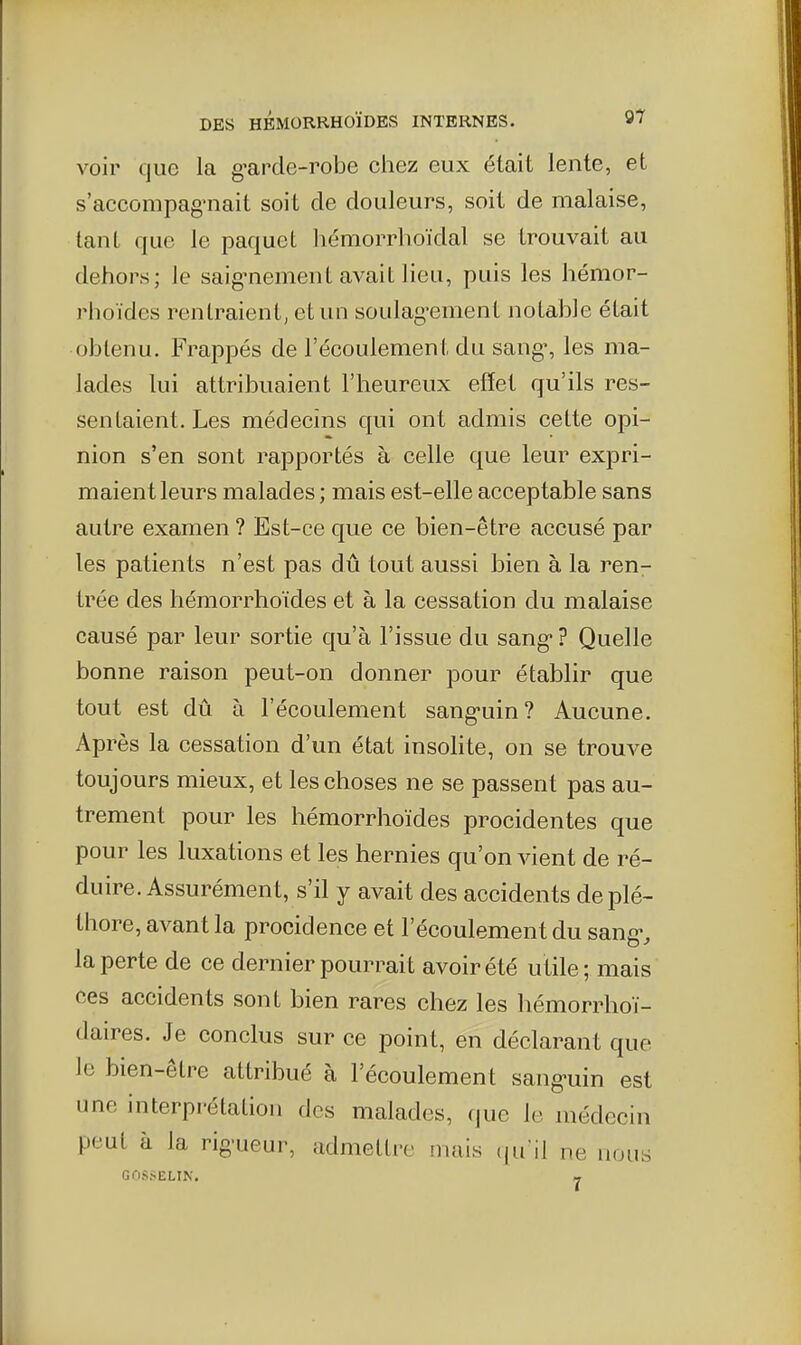 voir que la g'arde-robe chez eux était lente, et s'accompag'nait soit de douleurs, soit de malaise, tant que le paquet hémorrhoïdal se trouvait au dehors; le saig'nement avait lieu, puis les hémor- rhoïdes rentraient, et un soulag-ement notable était obtenu. Frappés de l'écoulement du sang% les ma- lades lui attribuaient l'heureux effet qu'ils res- sentaient. Les médecins qui ont admis cette opi- nion s'en sont rapportés à celle que leur expri- maient leurs malades ; mais est-elle acceptable sans autre examen ? Est-ce que ce bien-être accusé par les patients n'est pas dû tout aussi bien à la ren- trée des hémorrhoïdes et à la cessation du malaise causé par leur sortie qu'à l'issue du sang? Quelle bonne raison peut-on donner pour établir que tout est dû à l'écoulement sang-uin? Aucune. Après la cessation d'un état insolite, on se trouve toujours mieux, et les choses ne se passent pas au- trement pour les hémorrhoïdes procidentes que pour les luxations et les hernies qu'on vient de ré- duire. Assurément, s'il y avait des accidents de plé- thore, avant la procidence et l'écoulement du sang-, la perte de ce dernier pourrait avoir été utile; mais ces accidents sont bien rares chez les hémorrhoï- daires. Je conclus sur ce point, en déclarant que le bien-être attribué à l'écoulement sang-uin est une interprétation des malades, (|ue le médecin peut à la rig-ueur, admettre mais ((u'il ne nous GriS.SELIN. -