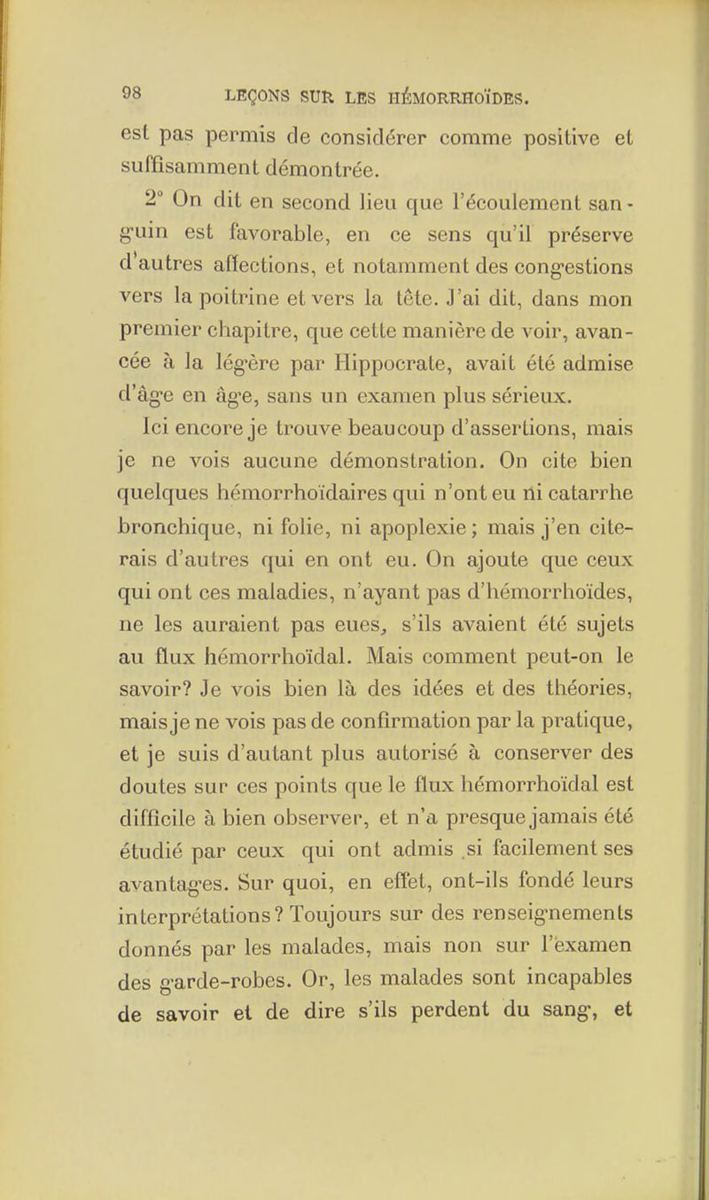 est pas permis de considérer comme positive et suffisamment démontrée. 2° On dit en second lieu que l'écoulement san - g-uin est favorable, en ce sens qu'il préserve d'autres affections, et notamment des cong-estions vers la poitrine et vers la tête. J'ai dit, dans mon premier chapitre, que cette manière de voir, avan- cée à la lég'ère par Hippocrate, avait été admise d'âg-e en âg-e, sans un examen plus sérieux. Ici encore je trouve beaucoup d'assertions, mais je ne vois aucune démonstration. On cite bien quelques hémorrhoidaires qui n'ont eu ni catarrhe bronchique, ni folie, ni apoplexie; mais j'en cite- rais d'autres qui en ont eu. On ajoute que ceux qui ont ces maladies, n'ayant pas d'hémorrhoïdes, ne les auraient pas eues, s'ils avaient été sujets au flux hémorrhoïdal. Mais comment peut-on le savoir? Je vois bien là des idées et des théories, mais je ne vois pas de confirmation par la pratique, et je suis d'autant plus autorisé à conserver des doutes sur ces points que le flux hémorrhoïdal est difficile à bien observer, et n'a presque jamais été étudié par ceux qui ont admis .si facilement ses avantagées. Sur quoi, en effet, ont-ils fondé leurs interprétations? Toujours sur des renseig-nements donnés par les malades, mais non sur l'examen des g-arde-robes. Or, les malades sont incapables de savoir et de dire s'ils perdent du sang-, et