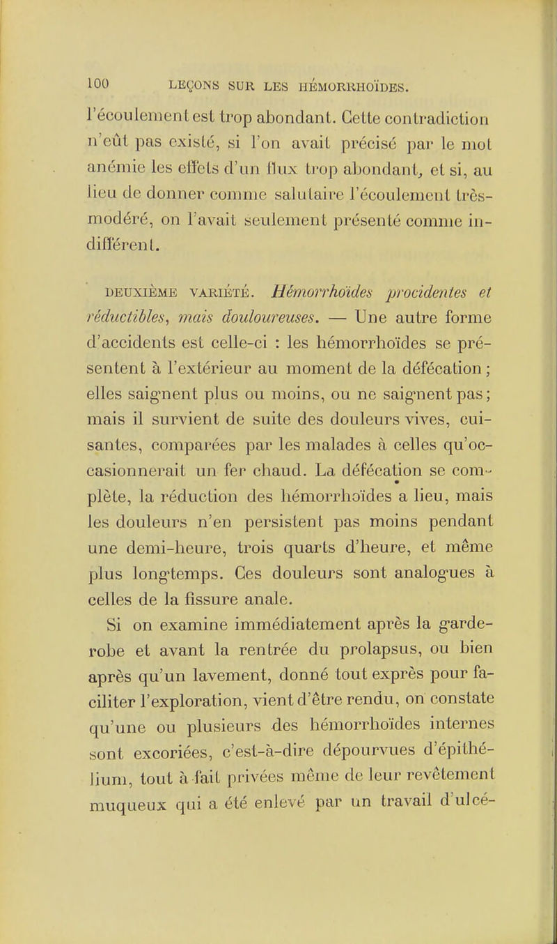 récouiemen tesi trop abondant. Cette contradiction n'eût pas existé, si l'on avait précisé par le mot anémie les effets d'un llux trop aljondant, et si, au lieu de donner comme salutaire l'écoulement très- modéré, on l'avait seulement présenté comme in- différent. DEUXIÈME VARIÉTÉ. Hémorrhoides proddentes et réductibles, mais douloureuses. — Une autre forme d'accidents est celle-ci : les hémorrhoïdes se pré- sentent à l'extérieur au moment de la défécation ; elles saignent plus ou moins, ou ne saig-nent pas ; mais il survient de suite des douleurs vives, cui- santes, comparées par les malades à celles qu'oc- casionnerait un fer chaud. La défécation se com- plète, la réduction des hémorrhoïdes a lieu, mais les douleurs n'en persistent pas moins pendant une demi-heure, trois quarts d'heure, et même plus long'temps. Ces douleurs sont analogues à celles de la fissure anale. Si on examine immédiatement après la g'arde- robe et avant la rentrée du prolapsus, ou bien après qu'un lavement, donné tout exprès pour fa- ciliter l'exploration, vient d'être rendu, on constate qu'une ou plusieurs des hémorrhoïdes internes sont excoriées, c'est-à-dire dépourvues d'épithé- hum, tout à fait privées même de leur revêtement muqueux qui a été enlevé par un travail d'ulcé-