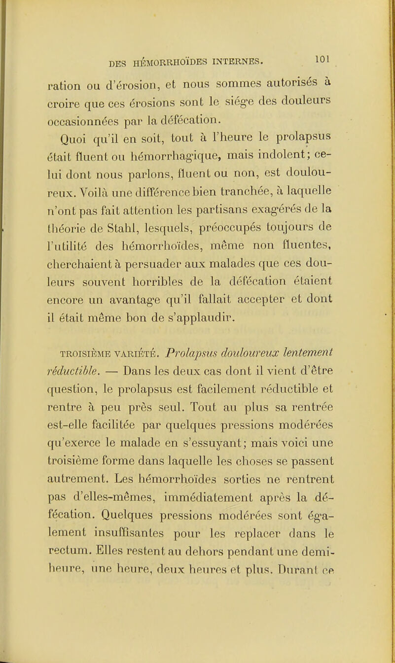 ration ou d'érosion, et nous sommes autorisés à croire que ces érosions sont le siég-e des douleurs occasionnées par la défécation. Quoi qu'il en soit, tout à l'heure le prolapsus était fluentou hémorrhag-ique, mais indolent; ce- lui dont nous parlons, fluentou non, est doulou- reux. Voilà une différence bien tranchée, à laquelle n'ont pas fait attention les partisans exag-érés de la théorie de Stahl, lesquels, préoccupés toujours de l'utilité des hémorrhoïdes, même non fluentes, cherchaient à persuader aux malades que ces dou- leurs souvent horribles de la défécation étaient encore un avantagée qu'il fallait accepter et dont il était même bon de s'applaudir. TROISIÈME VARIÉTÉ. Prolapsus doulouveux lentement réductible. — Dans les deux cas dont il vient d'être question, le prolapsus est facilement réductible et rentre à peu près seul. Tout au plus sa rentrée est-elle facilitée par quelques pressions modérées qu'exerce le malade en s'essuyant; mais voici une troisième forme dans laquelle les choses se passent autrement. Les hémorrhoïdes sorties ne rentrent pas d'elles-mêmes, immédiatement après la dé- fécation. Quelques pressions modérées sont ég^a- lement insuffisantes pour les replacer dans le rectum. Elles restent au dehors pendant une demi- heure, une heure, deux heures et plus. Durant ce