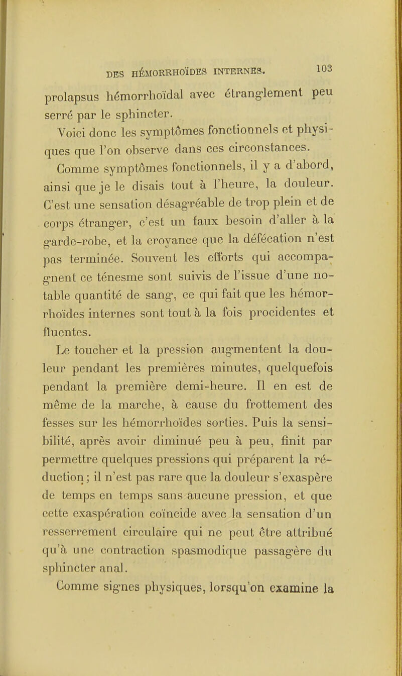 prolapsus hémorrhoïdal avec étrang-lement peu serré par le sphincter. Voici donc les symptômes fonctionnels et physi- ques que l'on observe dans ces circonstances. Gomme symptômes fonctionnels, il y a d'abord, ainsi que je le disais tout à l'heure, la douleur. C'est une sensation désag'réable de trop plein et de corps étrang-er, c'est un faux besoin d'aller à la g-arde-robe, et la croyance que la défécation n'est pas terminée. Souvent les efforts qui accompa- fi-nent ce ténesme sont suivis de l'issue d'une no- table quantité de sang-, ce qui fait que les hémor- rhoïdes internes sont tout à la fois procidentes et fluentes. Le toucher et la pression aug-mentent la dou- leur pendant les premières minutes, quelquefois pendant la première demi-heure. Il en est de même de la marche, à cause du frottement des fesses sur les hémorrhoïdes sorties. Puis la sensi- bilité, après avoir diminué peu à peu, finit par permettre quelques pressions qui préparent la ré- duction ; il n'est pas rare que la douleur s'exaspère de temps en temps sans aucune pression, et que cette exaspération coïncide avec la sensation d'un resserrement circulaire qui ne peut être attribué qu'à une contraction spasmodique passag-ère du sphincter anal. Comme sig-nes physiques, lorsqu'on examine la