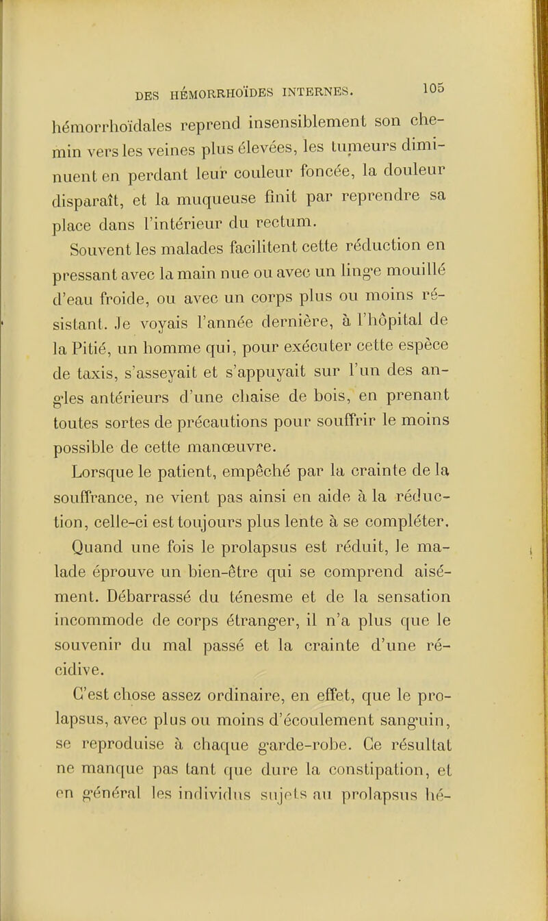 hémorrhoïdales reprend insensiblement son che- min vers les veines plus élevées, les tunieurs dimi- nuent en perdant leur couleur foncée, la douleur disparaît, et la muqueuse finit par reprendre sa place dans l'intérieur du rectum. Souvent les malades facilitent cette réduction en pressant avec la main nue ou avec un ling-e mouillé d'eau froide, ou avec un corps plus ou moins ré- sistant. Je voyais l'année dernière, à l'hôpital de la Pitié, un homme qui, pour exécuter cette espèce de taxis, s'asseyait et s'appuyait sur l'un des an- g-les antérieurs d'une chaise de bois, en prenant toutes sortes de précautions pour souffrir le moins possible de cette manœuvre. Lorsque le patient, empêché par la crainte de la souffrance, ne vient pas ainsi en aide à la réduc- tion, celle-ci est toujours plus lente à se compléter. Quand une fois le prolapsus est réduit, ]e ma- lade éprouve un bien-être qui se comprend aisé- ment. Débarrassé du ténesme et de la sensation incommode de corps étrang-er, il n'a plus que le souvenir du mal passé et la crainte d'une ré- cidive. C'est chose assez ordinaire, en effet, que le pro- lapsus, avec plus ou moins d'écoulement sang-uin, se reproduise à chaque g-arde-robe. Ce résultat ne manque pas tant que dure la constipation, et on oi-énéral les individus sujets au prolapsus hé-