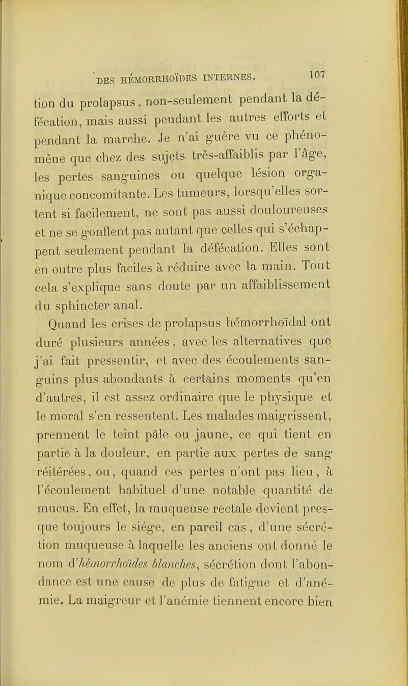 tion du prolapsus , non-seulement pendant la dé- fécation, mais aussi pendant les autres efforts et pendant la marche. Je n'ai g-uère vu ce phéno- mène que chez des sujets très-affaiblis par l'âg-e, les pertes sang-uines ou quelque lésion org^a- nique concomitante. Les tumeurs, lorsqu'elles sor- tent si facilement, ne sont pas aussi douloureuses et ne se gonflent pas autant que celles qui s'échap- pent seulement pendant la défécation. Elles sont en outre plus faciles à réduire avec la main. Tout cela s'explique sans doute par un affaiblissement du sphincter anal. Quand les crises de prolapsus hémorrhoïdal ont duré plusieurs années, avec les alternatives que j'ai fait pressentir, et avec des écoulements san- g-uins plus abondants à certains moments qu'en d'autres, il est assez ordinaire que le physique et le moral s'en ressentent. Les malades maig-rissent, prennent le teint pâle ou jaune, ce qui tient en partie à la douleur, en partie aux pertes de sang' réitérées, ou, quand ces pertes n'ont pas lieu, à l'écoulement habituel d'une notable quantité de mucus. En effet, la muqueuse rectale devient pres- que toujours le siég-e, en pareil cas, d'une sécré- tion muqueuse à laquelle les anciens ont donné le nom à'hémorrhoïdes blanches^ sécrétion dont l'abon- dance est une cause de plus de fatignie et d'ané- mie. La maig-reur et l'anémie tiennent encore bien