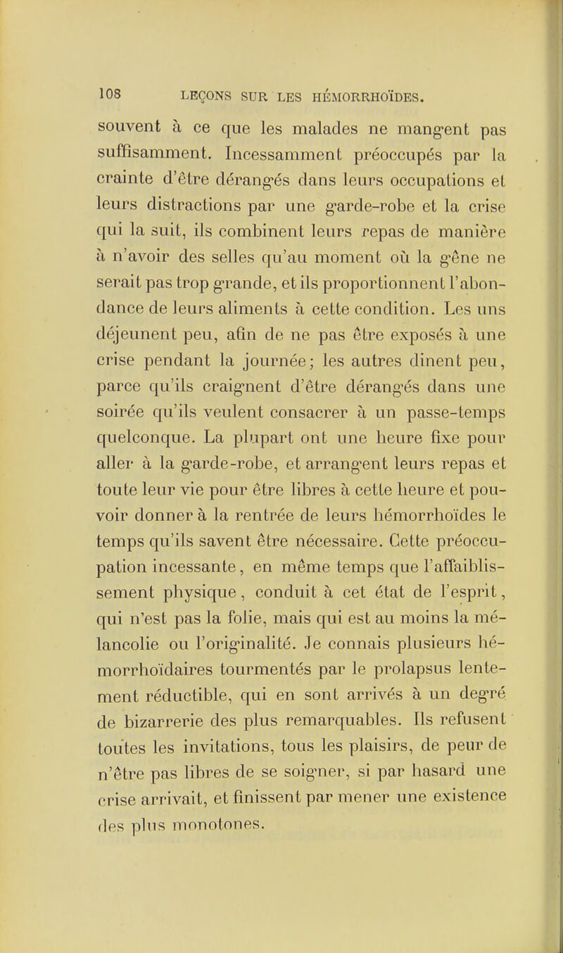 souvent à ce que les malades ne mang-ent pas suffisamment. Incessamment préoccupés par la crainte d'être dérang-és dans leurs occupations et leurs distractions par une g'arde-robe et la crise qui la suit, ils combinent leurs repas de manière à n'avoir des selles qu'au moment où la g-êne ne serait pas trop g'rande, et ils proportionnent l'abon- dance de leurs aliments à cette condition. Les uns déjeunent peu, afin de ne pas être exposés à une crise pendant la journée; les autres dinent peu, parce qu'ils craig-nent d'être dérang'és dans une soirée qu'ils veulent consacrer à un passe-temps quelconque. La plupart ont une heure fixe pour aller à la g'arde-robe, et arrang^ent leurs repas et toute leur vie pour être libres à cette heure et pou- voir donner à la rentrée de leurs hémorrhoïdes le temps qu'ils savent être nécessaire. Cette préoccu- pation incessante, en même temps que l'affaiblis- sement physique, conduit à cet état de l'esprit, qui n'est pas la folie, mais qui est au moins la mé- lancolie ou l'orig-inalité. Je connais plusieurs hé- morrhoïdaires tourmentés par le prolapsus lente- ment réductible, qui en sont arrivés à un deg'ré de bizarrerie des plus remarquables. Ils refusent toutes les invitations, tous les plaisirs, de peur de n'être pas Hbres de se soignier, si par hasard une crise arrivait, et finissent par mener une existence des pins monotones.