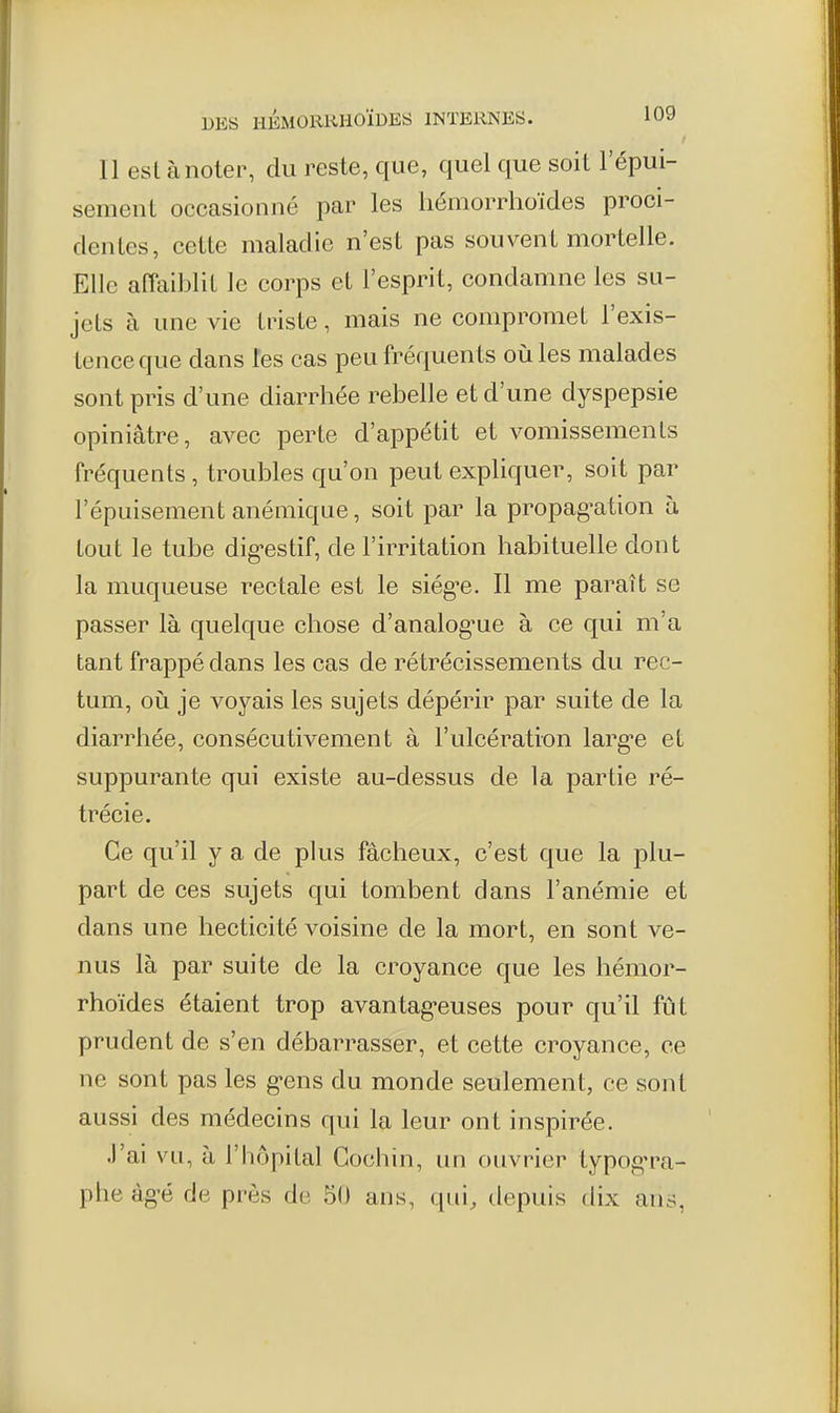 t Il est à noter, du reste, que, quel que soit l'épui- sement occasionné par les hémorrhoïdes proci- dentes, cette maladie n'est pas souvent mortelle. Elle affaiblit le corps et l'esprit, condamne les su- jets à une vie triste, mais ne compromet l'exis- tence que dans les cas peu fréquents oiiles malades sont pris d'une diarrhée rebelle et d'une dyspepsie opiniâtre, avec perte d'appétit et vomissements fréquents , troubles qu'on peut expliquer, soit par l'épuisement anémique, soit par la propag^ation à tout le tube dig-estif, de l'irritation habituelle dont la muqueuse rectale est le siég^e. 11 me paraît se passer là quelque chose d'analog^ue à ce qui m'a tant frappé dans les cas de rétrécissements du rec- tum, oii je voyais les sujets dépérir par suite de la diarrhée, consécutivement à l'ulcération larg-e et suppurante qui existe au-dessus de la partie ré- trécie. Ce qu'il y a de plus fâcheux, c'est que la plu- part de ces sujets qui tombent dans l'anémie et dans une hecticité voisine de la mort, en sont ve- nus là par suite de la croyance que les hémor- rhoïdes étaient trop avantag-euses pour qu'il fût prudent de s'en débarrasser, et cette croyance, ce ne sont pas les g-ens du monde seulement, ce sont aussi des médecins qui la leur ont inspirée. .l'ai vu, à l'hôpital Gochin, un ouvrier typog'ra- phe àg-é de près de 50 ans, qui, depuis dix ans,