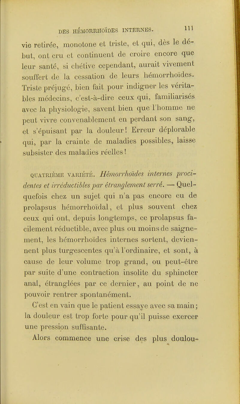 vie retirée, monotone et triste, et qui, dès le dé- but, ont cru et continuent de croire encore que leur santé, si chétive cependant, aurait vivement souffert de la cessation de leurs hémorrhoïdes. Triste préjug^é, bien fait pour indig-ner les vérita- bles médecins, c'est-à-dire ceux qui, familiarisés avec la physiologie, savent bien que l'homme ne peut vivre convenablement en perdant son sang% et s'épuisant par la douleur I Erreur déplorable qui, par la crainte de maladies possibles, laisse subsister des maladies réelles l QUATRIÈME VARIETE. Hémonhoides internes proci- dentes et irréductibles par étranglement serré. — Quel- quefois chez un sujet qui n'a pas encore eu de prolapsus hémorrhoïdal, et plus souvent chez ceux qui ont, depuis long'temps, ce prolapsus fa- cilement réductible, avec plus ou moins de saig-ne- ment, les hémorrhoïdes internes sortent, devien- nent plus turgescentes qu'à l'ordinaire, et sont, à cause de leur volume trop g-rand, ou peut-être par suite d'une contraction insolite du sphincter anal, étrang-lées par ce dernier, au point de ne pouvoir rentrer spontanément. C'est en vain que le patient essaye avec sa main ; la douleur est trop forte pour qu'il puisse exercer une pression suffisante. Alors commence une crise des plus doulou-^