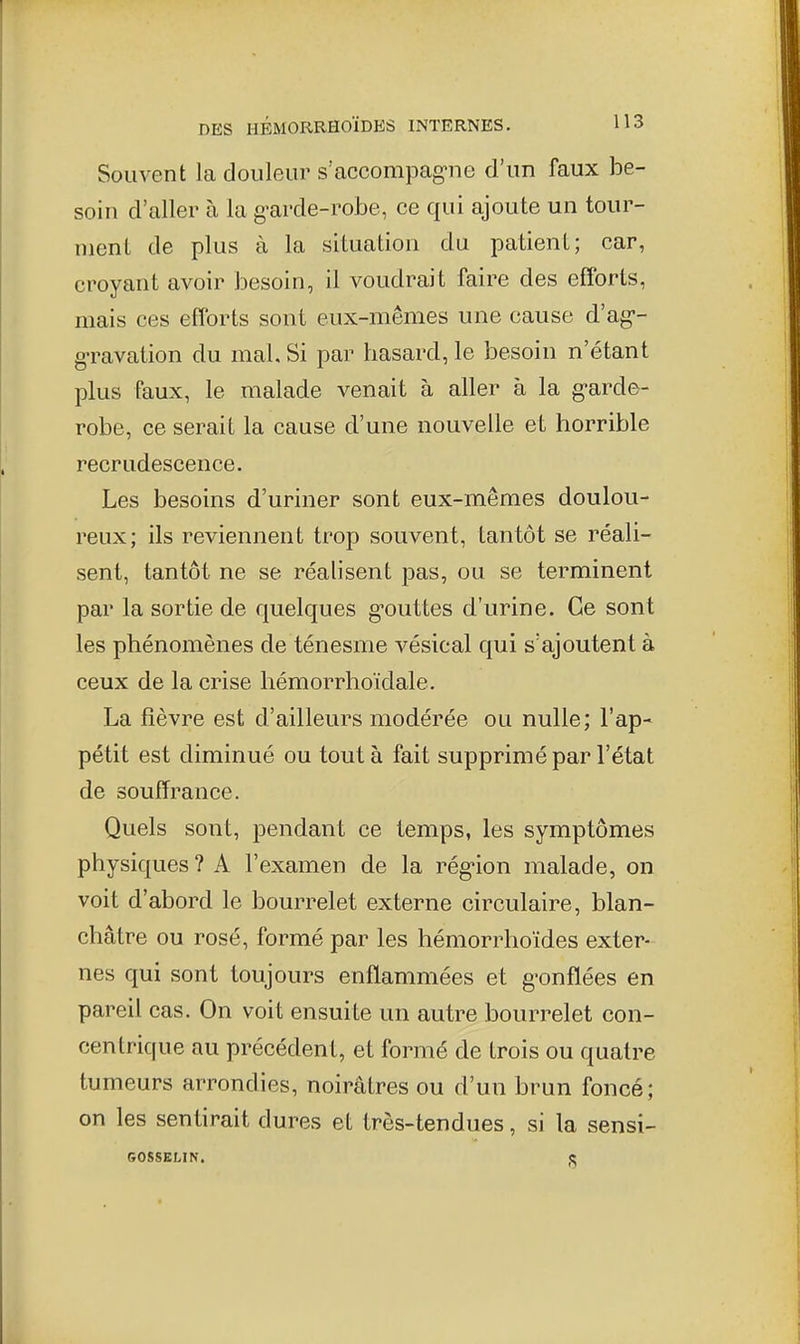 Souvent la douleur s'accompag-ne d'un faux be- soin d'aller à la g-arde-robe, ce qui ajoute un tour- ment de plus à la situation du patient; car, croyant avoir besoin, il voudrait faire des efforts, mais ces efforts sont eux-mêmes une cause d'ag-- g-ravation du mal. Si par hasard, le besoin n'étant plus faux, le malade venait à aller à la g-arde- robe, ce serait la cause d'une nouvelle et horrible recrudescence. Les besoins d'uriner sont eux-mêmes doulou- reux; ils reviennent trop souvent, tantôt se réali- sent, tantôt ne se réalisent pas, ou se terminent par la sortie de quelques g'outtes d'urine. Ce sont les phénomènes de ténesme vésical qui s'ajoutent à ceux de la crise hémorrhoïdale. La fièvre est d'ailleurs modérée ou nulle; l'ap- pétit est diminué ou tout à fait supprimé par l'état de souffrance. Quels sont, pendant ce temps, les symptômes physiques ? A l'examen de la rég'ion malade, on voit d'abord le bourrelet externe circulaire, blan- châtre ou rosé, formé par les hémorrhoïdes exter- nes qui sont toujours enflammées et g-onflées en pareil cas. On voit ensuite un autre bourrelet con- centrique au précédent, et formé de trois ou quatre tumeurs arrondies, noirâtres ou d'un brun foncé; on les sentirait dures et très-tendues, si la sensi- GOSSELIN. e