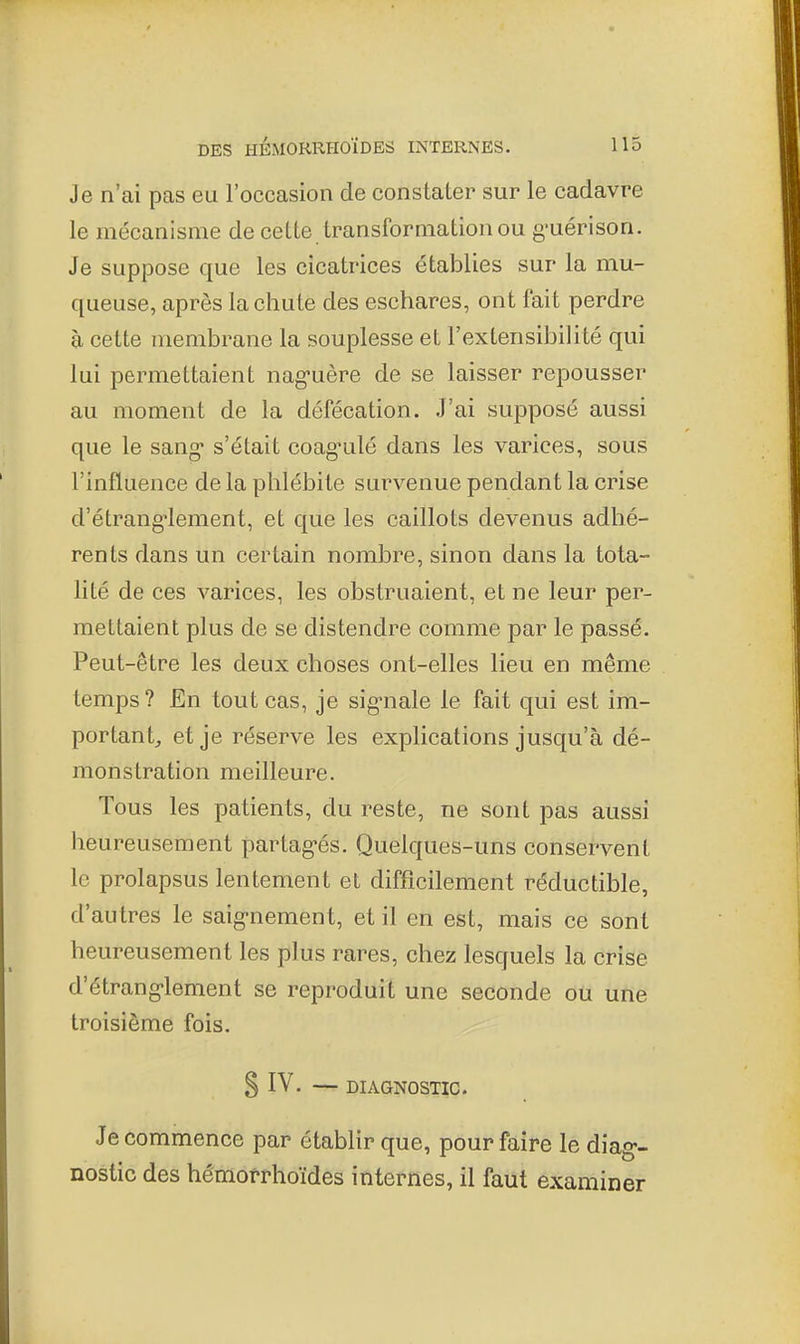 Je n'ai pas eu l'occasion de constater sur le cadavre le mécanisme de cette transformation ou g-uérison. Je suppose que les cicatrices établies sur la mu- queuse, après la chute des eschares, ont fait perdre à cette membrane la souplesse et l'extensibilité qui lui permettaient naguère de se laisser repousser au moment de la défécation. J'ai supposé aussi que le sang s'était coag'ulé dans les varices, sous l'influence delà phlébite survenue pendant la crise d'étrang'lement, et que les caillots devenus adhé- rents dans un certain nombre, sinon dans la tota- lité de ces varices, les obstruaient, et ne leur per- mettaient plus de se distendre comme par le passé. Peut-être les deux choses ont-elles lieu en même temps? En tout cas, je sig-nale le fait qui est im- portantj et je réserve les explications jusqu'à dé- monstration meilleure. Tous les patients, du reste, ne sont pas aussi heureusement partagés. Quelques-uns conservent le prolapsus lentement et difficilement réductible, d'autres le saignement, et il en est, mais ce sont heureusement les plus rares, chez lesquels la crise d'étranglement se reproduit une seconde ou une troisième fois. § IV. — DIAGNOSTIC. Je commence par établir que, pour faire le diag- nostic des hémofrhoïdes internes, il faut examiner