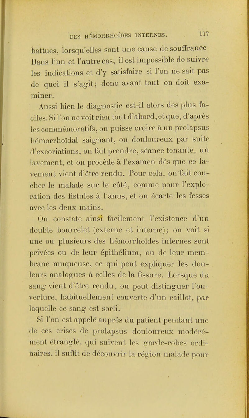 battues, lorsqu'elles sont une cause de souffrance Dans l'un et l'autre cas, il est impossible de suivre les indications et d'y satisfaire si l'on ne sait pas de quoi il s'ag-it ; donc avant tout on doit exa- miner. Aussi bien le diag-nostic est-il alors des plus fa- ciles. Si l'on ne voit rien tout d'abord, et que, d'après les commémoratifs, on puisse croire à un prolapsus hémorrhoïdal saigniant, ou douloureux par suite d'excoriations, on fait prendre, séance tenante, un lavement, et on procède à l'examen dès que ce la- vement vient d'être rendu. Pour cela, on fait cou- cher le malade sur le côté, comme pour l'explo- ration des fistules à l'anus, et on écarte les fesses avec les deux mains. On constate ainsi facilement l'existence d'un double bourrelet (externe et interne); on voit si une ou plusieurs des hémorrhoïdes internes sont privées ou de leur épithélium, ou de leur mem- brane muqueuse, ce qui peut expliquer les dou- leurs analog'ues à celles de la fissure. Lorsque dn sang' vient d'être rendu, on peut disting-uer l'ou- verture, habituellement couverte d'un caillot, par laquelle ce sang* est sorti. Si l'on est appelé auprès du patient pendant une de ces crises de prolapsus douloureux modéré- ment étranglé, qui suivent les g-arde-robes ordi- naires, il suffit de découvrir la rég'ion malade pour