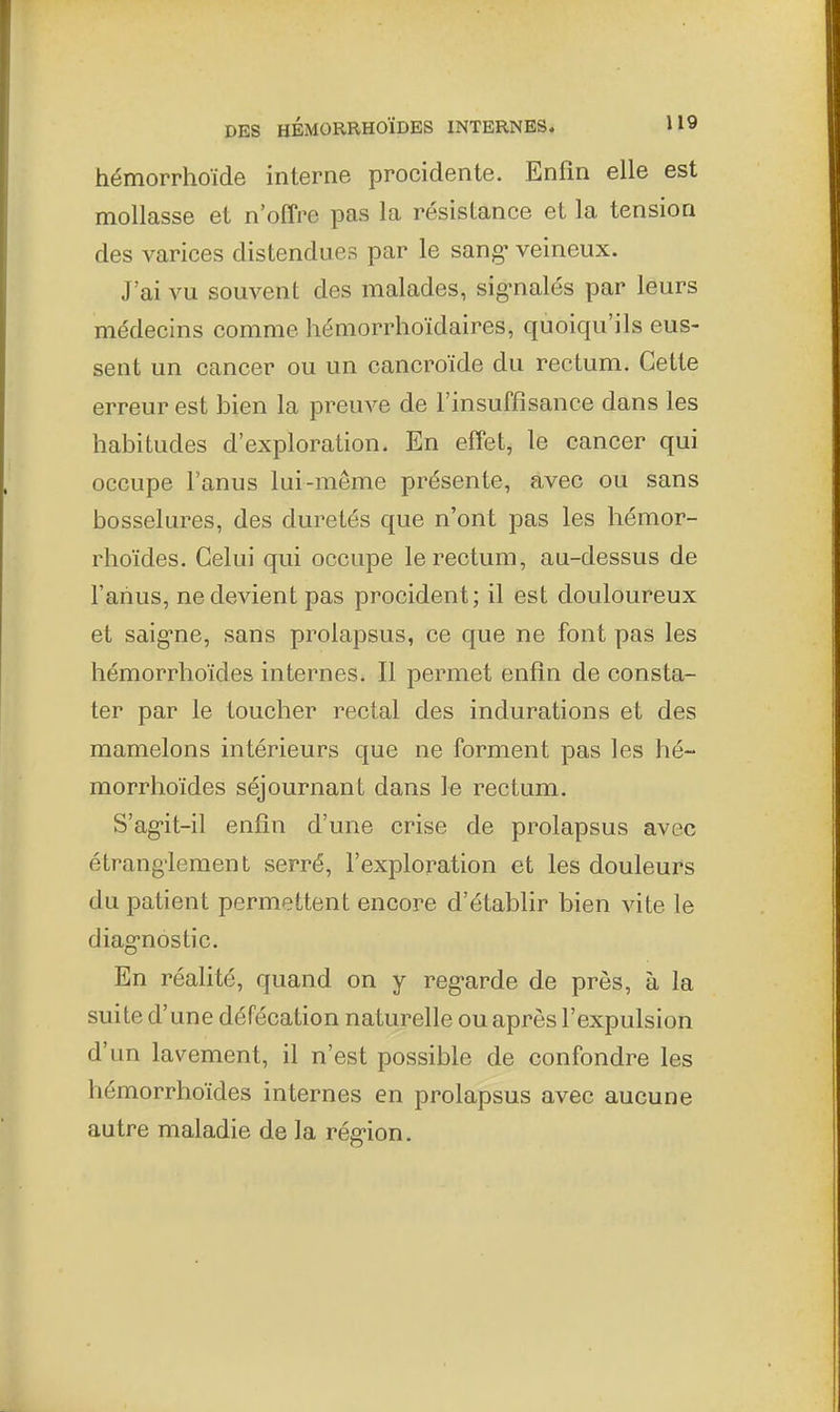 hémorrhoïde interne procidente. Enfin elle est mollasse et n'offre pas la résistance et la tension des varices distendues par le sang- veineux. J'ai vu souvent des malades, signalés par leurs médecins comme hémorrhoïdaires, quoiqu'ils eus- sent un cancer ou un cancroïde du rectum. Cette erreur est bien la preuve de l'insuffisance dans les habitudes d'exploration. En effet, le cancer qui occupe l'anus lui-même présente, avec ou sans bosselures, des duretés que n'ont pas les hémor- rhoïdes. Celui qui occupe le rectum, au-dessus de l'anus, ne devient pas procident; il est douloureux et saig-ne, sans prolapsus, ce que ne font pas les hémorrhoïdes internes. Il permet enfin de consta- ter par le toucher rectal des indurations et des mamelons intérieurs que ne forment pas les hé- morrhoïdes séjournant dans le rectum. S'ag-it-il enfin d'une crise de prolapsus avec étrang'lement serré, l'exploration et les douleurs du patient permettent encore d'établir bien vite le diag-nostic. En réahté, quand on y reg-arde de près, à la suite d'une défécation naturelle ou après l'expulsion d'un lavement, il n'est possible de confondre les hémorrhoïdes internes en prolapsus avec aucune autre maladie de la rég-ion.