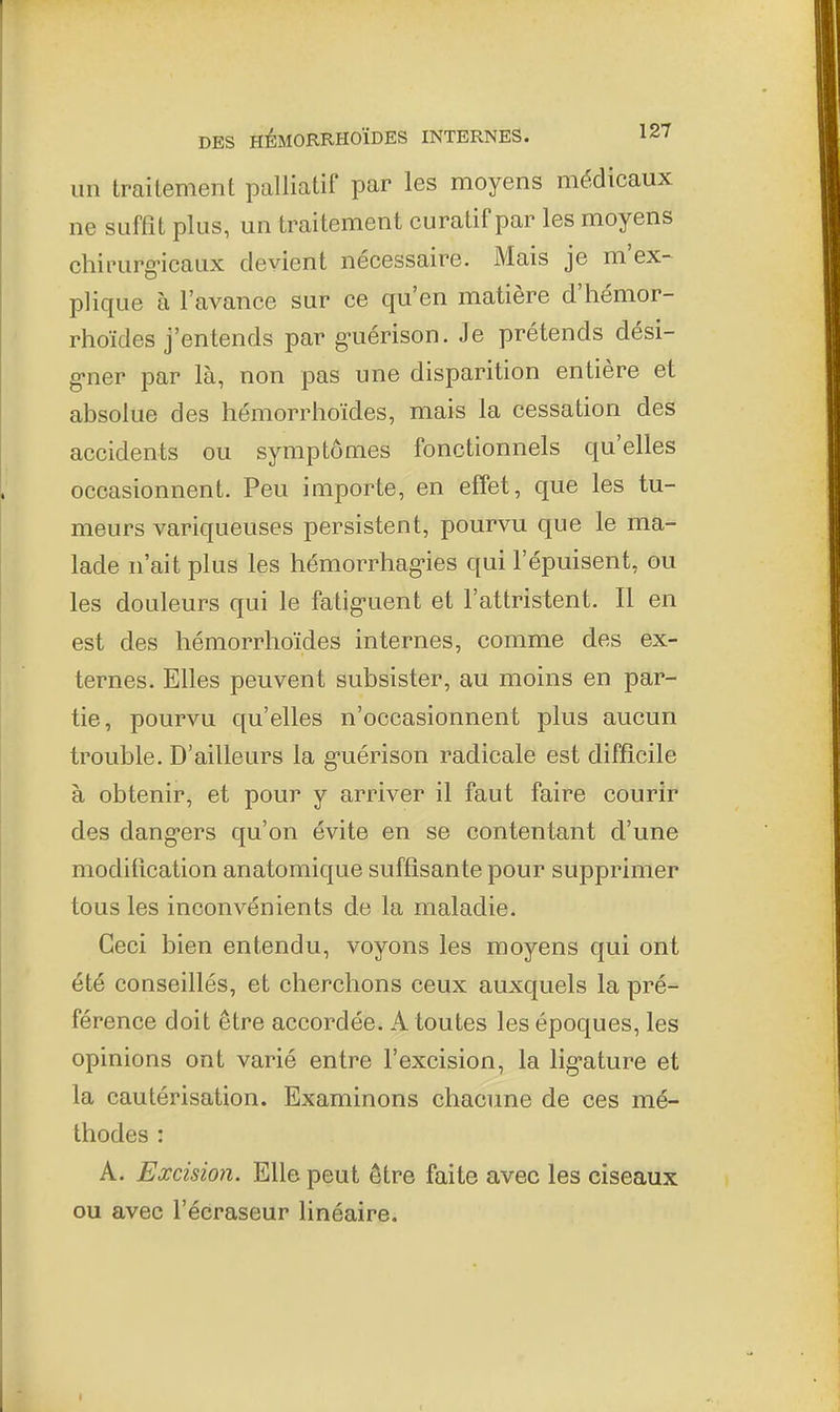 un traitement palliatif par les moyens médicaux ne suffit plus, un traitement curatif par les moyens chirurg-icaux devient nécessaire. Mais je m'ex- plique à l'avance sur ce qu'en matière d'hémor- rhoïdes j'entends par g-uérison. Je prétends dési- g-ner par là, non pas une disparition entière et absolue des hémorrhoïdes, mais la cessation des accidents ou symptômes fonctionnels qu'elles occasionnent. Peu importe, en effet, que les tu- meurs variqueuses persistent, pourvu que le ma- lade n'ait plus les hémorrhag*ies qui l'épuisent, ou les douleurs qui le fatig-uent et l'attristent. Il en est des hémorrhoïdes internes, comme des ex- ternes. Elles peuvent subsister, au moins en par- tie, pourvu qu'elles n'occasionnent plus aucun trouble. D'ailleurs la g-uérison radicale est difficile à obtenir, et pour y arriver il faut faire courir des dang-ers qu'on évite en se contentant d'une modification anatomique suffisante pour supprimer tous les inconvénients de la maladie. Ceci bien entendu, voyons les moyens qui ont été conseillés, et cherchons ceux auxquels la pré- férence doit être accordée. A toutes les époques, les opinions ont varié entre l'excision, la lig-ature et la cautérisation. Examinons chacune de ces mé- thodes : A. Excision. Elle peut être faite avec les ciseaux ou avec l'écraseur linéaire.