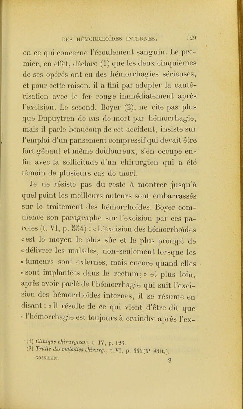 en ce qui concerne l'écoulement sang-uin. Le pre- mier, en effet, déclare (1) que les deux cinquièmes de ses opérés ont eu des hémorrhag-ies sérieuses, et pour cette raison, il a fini par adopter la cauté- risation avec le fer roug'e immédiatement après Texcision. Le second, Boyer (2), ne cite pas plus que Dupuytren de cas de mort par hémorrhag-ie, mais il parle beaucoup de cet accident, insiste sur l'emploi d'un pansement compressif qui dcA'ait être fort g'ênant et même doiiloureux, s'en occupe en- fin avec la sollicitude d'un chirurgien qui a été témoin de plusieurs cas de mort. Je ne résiste pas du reste à montrer jusqu'à quel point les meilleurs auteurs sont embarrassés sur le traitement des hémorrhoïdes. Boyer com- mence son parag-raphe sur l'excision par ces pa- roles (t. VI, p. 554) : «L'excision des hémorrhoïdes « est le moyen le plus sûr et le plus pronipt de « délivrer les malades, non-seulement lorsque les « tumeurs sont externes, mais encore quand elles «sont implantées dans le rectum;» et plus loin, après avoir parlé de l'hémorrhag-ie qui suit l'exci- sion des hémorrhoïdes internes, il se résume en disant : « Il résulte de ce qui vient d'être dit que « l'hémorrhag'ie est toujours à craindre après l'ex- il) Clinique chirurgicale, l. IV, p. 126. (2) Traité des maladies chirurg., t. VI, p. 554 (5* édit.). GOSSELIN. O