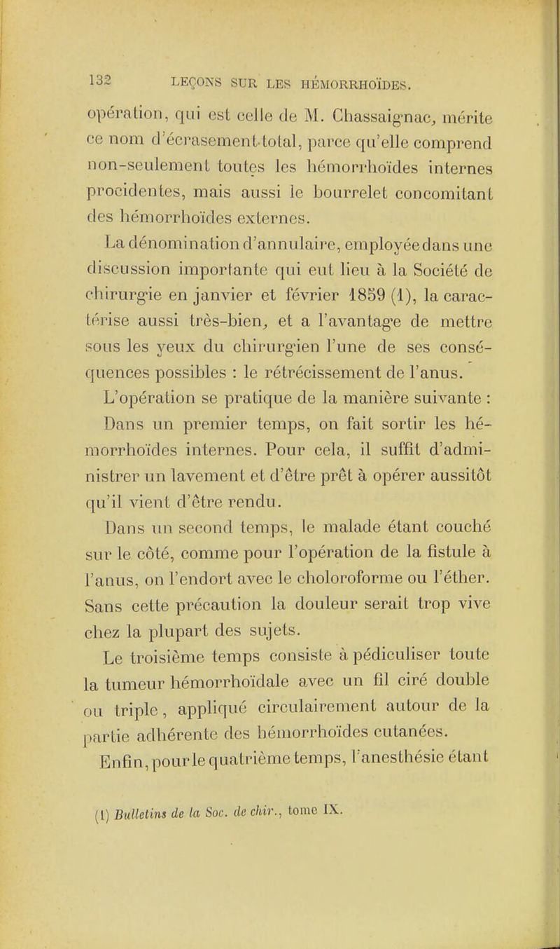 opération, qui est celle de M. Cliassaig-nac, mérite ce nom d'écrasement tolal, parce qu'elle comprend non-seulement toutes les hémorrhoïdes internes procidentes, mais aussi le bourrelet concomitant des hémorrhoïdes externes. La dénomination d'annulaire, employée dans une discussion importante qui eut lieu à la Société de chirurg-ie en janvier et février 1859 (1), la carac- térise aussi très-bien^ et a l'avantagée de mettre sous les yeux du chirurgnen l'une de ses consé- quences possibles : le réti^écissement de l'anus. L'opération se pratique de la manière suivante : Dans un premier temps, on fait sortir les hé- morrhoïdes internes. Pour cela, il suffit d'admi- nistrer un lavement et d'être prêt à opérer aussitôt qu'il vient d'être rendu. Dans un second temps, le malade étant couché sur le côté, comme pour l'opération de la fistule à l'anus, on l'endort avec le choloroforme ou l'éther. Sans cette précaution la douleur serait trop vive chez la plupart des sujets. Le troisième temps consiste à pédiculiser toute la tumeur hémorrhoïdale avec un fil ciré double ou triple, appliqué circulairement autour de la partie adhérente des hémorrhoïdes cutanées. Enfin, pourle quatrième temps, Fanesthésie étant (l) BuUelins de la Soc. de chir., tome IX.