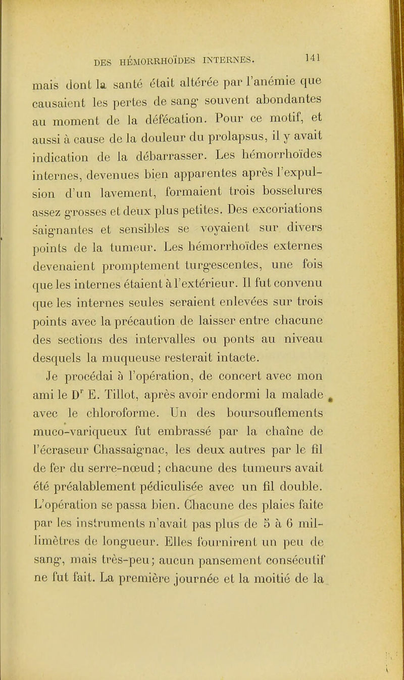 mais dont la santé était altérée par l'anémie que causaient les pertes de sang- souvent abondantes au moment de la défécation. Pour ce motif, et aussi à cause de la douleur du prolapsus, il y avait indication de la débarrasser. Les hémorrhoïdes internes, devenues bien apparentes après l'expul- sion d'un lavement, formaient trois bosselures assez gTosses et deux plus petites. Des excoriations saignantes et sensibles se voyaient sur divers points de la tumeur. Les hémorrhoïdes externes devenaient promptement turgescentes, une fois que les internes étaient à l'extérieur. Il fut convenu que les internes seules seraient enlevées sur trois points avec la précaution de laisser entre chacune des sections des intervalles ou ponts au niveau desquels la muqueuse resterait intacte. Je procédai à l'opération, de concert avec mon ami le D^ E. Tillot, après avoir endormi la malade avec le chloroforme. Un des boursouflements muco-variqueux fut embrassé par la chaîne de l'écraseur Ghassaignac, les deux autres par le fil de fer du serre-nœud ; chacune des tumeurs avait été préalablement pédiculisée avec un fil double. L'opération se passa bien. Chacune des plaies faite par les instruments n'avait pas plus de 5 à 6 mil- limètres de long-ueur. Elles fournirent un peu de sang, mais très-peu; aucun pansement consécutif ne fut fait. La première journée et la moitié de la