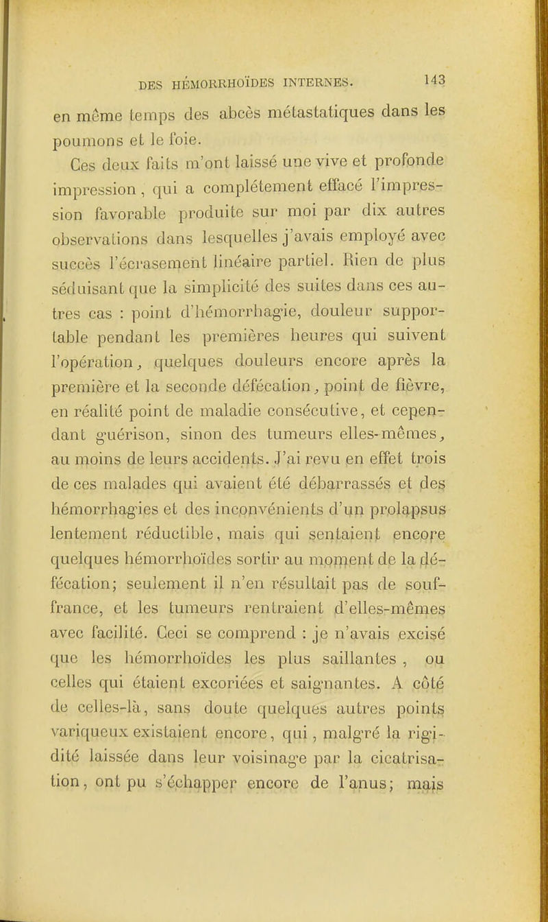 en môme temps des abcès métastatiques dans les poumons et le foie. Ces deux faits m'ont laissé une vive et profonde impression, qui a complètement effacé l'impres- sion favorable produite sur moi par dix autres observations dans lesquelles j'avais employé avec succès l'écrasement linéaire partiel. Rien de plus séduisant que la simplicité des suites dans ces au- tres cas : point d'hémorrhag-ie, douleur suppor- table pendant les premières heures qui suivent l'opération^ quelques douleurs encore après la première et la seconde défécation, point de fièvre, en réalité point de maladie consécutive, et cepen- dant g'uérison, sinon des tumeurs elles-mêmes, au moins de leurs accidents. J'jai revu pn effet trois de ces malades qui avaient été débarrassés et (des hémorrhag^ies et des inconvénients d'un proleipsus lentement réductible, mais qui sentaiient encore quelques hémorrhoïdes sortir au mpinent de la j^é-r fécation; seulement il n'en résultait pas de souf- france, et les tumeurs rentraient d'elles-mêmes avec facilité. Ceci se comprend : je n'avais excisé que les hémorrhoïdes les plus saillantes , ou celles qui étaient excoriées et saigmantes. A côté de celles-là, sans doute quelques autres points variqueux existaient encore, qui, malg'ré la rigi- dité laissée dans leur voisinag^e par la cicatrisa- tion , ont pu s'échapper encore de l'anus ; m3,[s