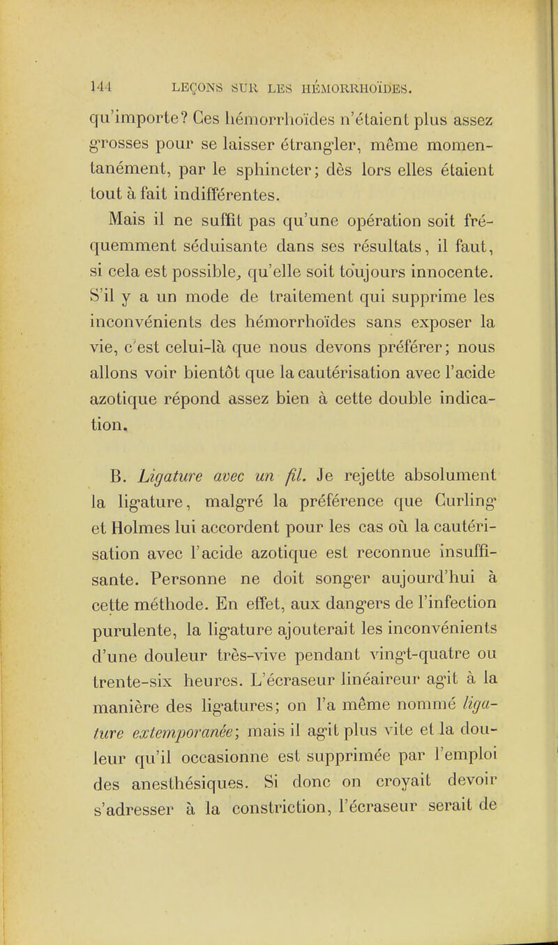 qu'importe? Ces liémorrhoïdes n'étaient plus assez grosses pour se laisser étrang-ler, même momen- tanément, par le sphincter; dès lors elles étaient tout à fait indifférentes. Mais il ne sufQt pas qu'une opération soit fré- quemment séduisante dans ses résultats, il faut, si cela est possible;, qu'elle soit toujours innocente. S'il y a un mode de traitement qui supprime les inconvénients des liémorrhoïdes sans exposer la vie, c'est celui-là que nous devons préférer ; nous allons voir bientôt que la cautérisation avec l'acide azotique répond assez bien à cette double indica- tion, B. Ligature avec un fil. Je rejette absolument la lig-ature, malg-ré la préférence que Curling' et Holmes lui accordent pour les cas on la cautéri- sation avec l'acide azotique est reconnue insuffi- sante. Personne ne doit songer aujourd'hui à cette méthode. En effet, aux dang-ers de l'infection purulente, la lig-ature ajouterait les inconvénients d'une douleur très-vive pendant vingt-quatre ou trente-six heures. L'écraseur linéaireur agit à la manière des lig-atures; on l'a même nommé liga- t,ure extemporanée; mais il ag-itplus vite et la dou- leur qu'il occasionne est supprimée par l'emploi des anesthésiques. Si donc on croyait devoir s'adresser à la constriction, l'écraseur serait de