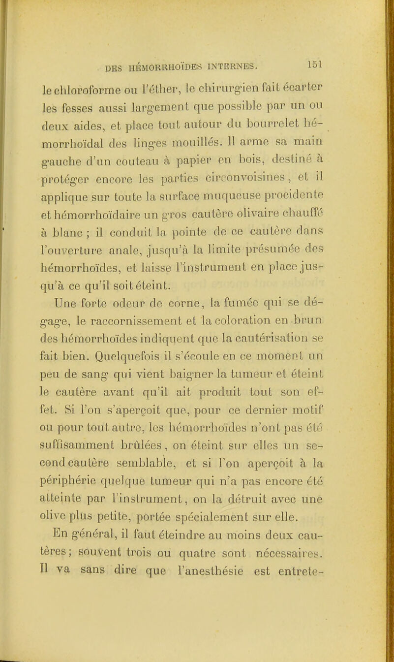 le chloroforme ou 1 ellier, le chinirgMen fait écarter les fesses aussi larg-ement que possible par un ou deux aides, et place tout autour du bourrelet hé- morrhoïdal des ling-es mouillés. 11 arme sa main g-auche d'un couteau à papier en bois, destiné à protég-er encore les parties circonvoisines, et il applique sur toute la surface muqueuse procidente et hémorrhoïdaire un g-ros cautère olivaire chauffé à blanc ; il conduit la pointe de ce cautère dans l'ouverture anale, jusqu'à la limite présumée des hémorrhoïdes, et laisse l'instrument en place jus- qu'à ce qu'il soit éteint. Une forte odeur de corne, la fumée qui se dé- g'ag'e, le raccornissement et la coloration en brun des hémorrhoïdes indiquent que la cautérisation se fait bien. Quelquefois il s'écoule en ce moment un peu de sang qui vient baig'ner la tumeur et éteint le cautère avant qu'il ait produit tout son ef- fet. Si l'on s'aperçoit que, pour ce dernier motif ou pour tout autre, les hémorrhoïdes n'ont pas été suffisamment brûlées, on éteint sur elles un se- cond cautère semblable, et si l'on aperçoit à la périphérie quelque tumeur qui n'a pas encore été atteinte par l'instrument, on la détruit avec une olive plus petite, portée spécialement sur elle. En g-énéral, il faut éteindre au moins deux cau- tères; souvent trois ou quatre sont nécessaires. Il va sans dire que l'anesthésie est entrete-