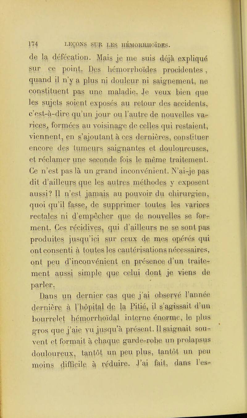 n4 I^EÇONS SUfl LE^ HBiyiORRHOÏPES. de la défécation, je me suis déjà expliqué sur ce point. Des hémori*hoï(les procidenles, quand il n'y a plus ni doqlpur ni saig^pepient, ne constituent pas une maladie, tfe veux bien que les sujets soient exposés au retour des apcidents, c'est-à-dire qu'un jour ou l'autre de ^louvplles yar riçfïs^ forpieps au voisi^^ag-e 4e celles qui ï^estaient, vien^ient, en s'ajoutant à ces dernières, copstituer encore des Imneufs saig-nantes et douloureuses, et réclamer une seconde fois le même traitement. Ce n'est pas là un g-rand inconvénient. N'ai-je pas dit d'ailleurs fjue les autres; méthodes y exposent aussi? Il n'est jamaj^ au pouvoir du chirurgien, quoi qu'il fasse^ de supprimer toutes les varipe^ rectales ni d'empêcher que dp nouyplles se foPr ment. Ces récidivps^ qui d'ailleurs np sp sont pas produites jusqu'ipi sur peux 4e mes opérés qui ont consenti à toutes les cautérisations nécessaires, ont peu d'inconvénient en présence d'un traite- ment aussi simple que celui dont je vieus de parler. Dans uu dernier cas que j'ai ot^sef.yé l'année dernièrp^ à V^PPit^l \^ PH^^, U s'ftg-i^sait d'un bourrelet hépiorrhoïdf^l interne énorme, le plus g-ros que j'aip yu jusqu'à présent. Ilsaig-nait sou- vent et formait à chaque garde-r-ol:|e un prolapsus douloureux, tantôt un peu plus, tantôt un peu moins 4iffipilp i\ réduire. J'ai fait, dans l'es-