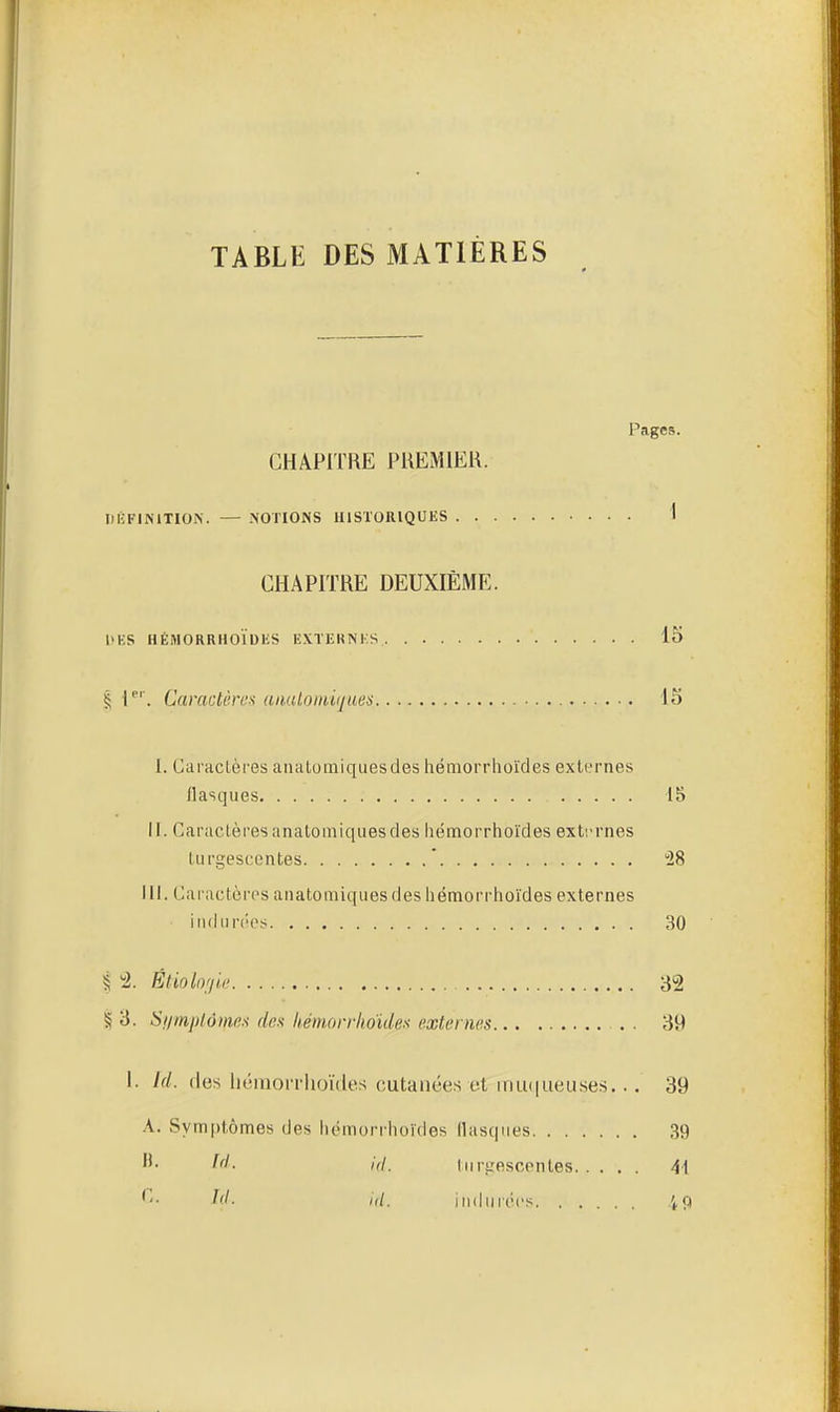 TABLE DES MATIÈRES Pages. CHAPITRE PREMIER. DKFIMTIOiN. — -NOTIONS IIISTORIQUKS 1 CHAPITRE DEUXIÈME. 1>KS HÈMORRHOÏDliS EXTERNKS 15 I T' . Caractères aaulomiques 15 I. Caractères anatotniquesdes hémorrhoïdes externes flasques 15 II. Caractèresanatomiqiiesdes hémorrhoïdes exti-rnes turgescentes ' 28 III. Caractères anatomiquesdes hémorrhoïdes externes indiin'cs 30 § 4. Ètiolo'/u' 32 § 3. Si/mptôms dex kéni,orrlioïdes externes . . 39 I. Id. fies liéinorrlioïdes cutanées et iiiu(|ueuses... 39 A. Symptômes des iiémorrhoïdes flasques 39 turgescentes 41 ''• fd. iuduriM's 49