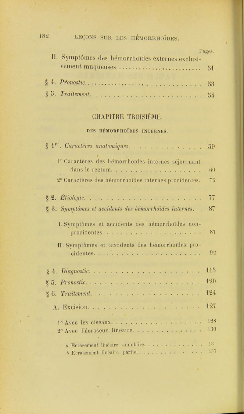 Pages. II. Symptômes des héniorrlioïdes externes exclusi- vement muqueuses 54 I 4. Pronostic 53 § 5. Traitement 54 CHAPITRE TROISIÈME. DKS HÉMORRHOÏDES INTERNES. I 1^'. Caractères anatomiques o9 •1° Caractères des liémorrhoïcles internes séjournant flans le rectum (jfl 2 Caractères des héniorrlioïdes internes procidentcs. n I 2. Étiolof/ie 77 f 3. Symptômes cl accidents des hémorrhdidcs internes. . 87 I. Symptômes et accidents des liémorrhoïdes iion- procidentes H7 II. Symptômes et accidents des liémorrhoïdes pro- cidentes 9- § 4. Diagnostic llo I 5. Pronostic I'i<> 6. Traitement 124 A. Excision -127 1 Avec les ciseaux 1^^ 2 Avec l écraseur linéaire I<^'^ Il Ecrasement liiiÔMii-p iiiinul.-iirL' l-i' /( EcrusL'miMil liin'nifc partiel I-^!