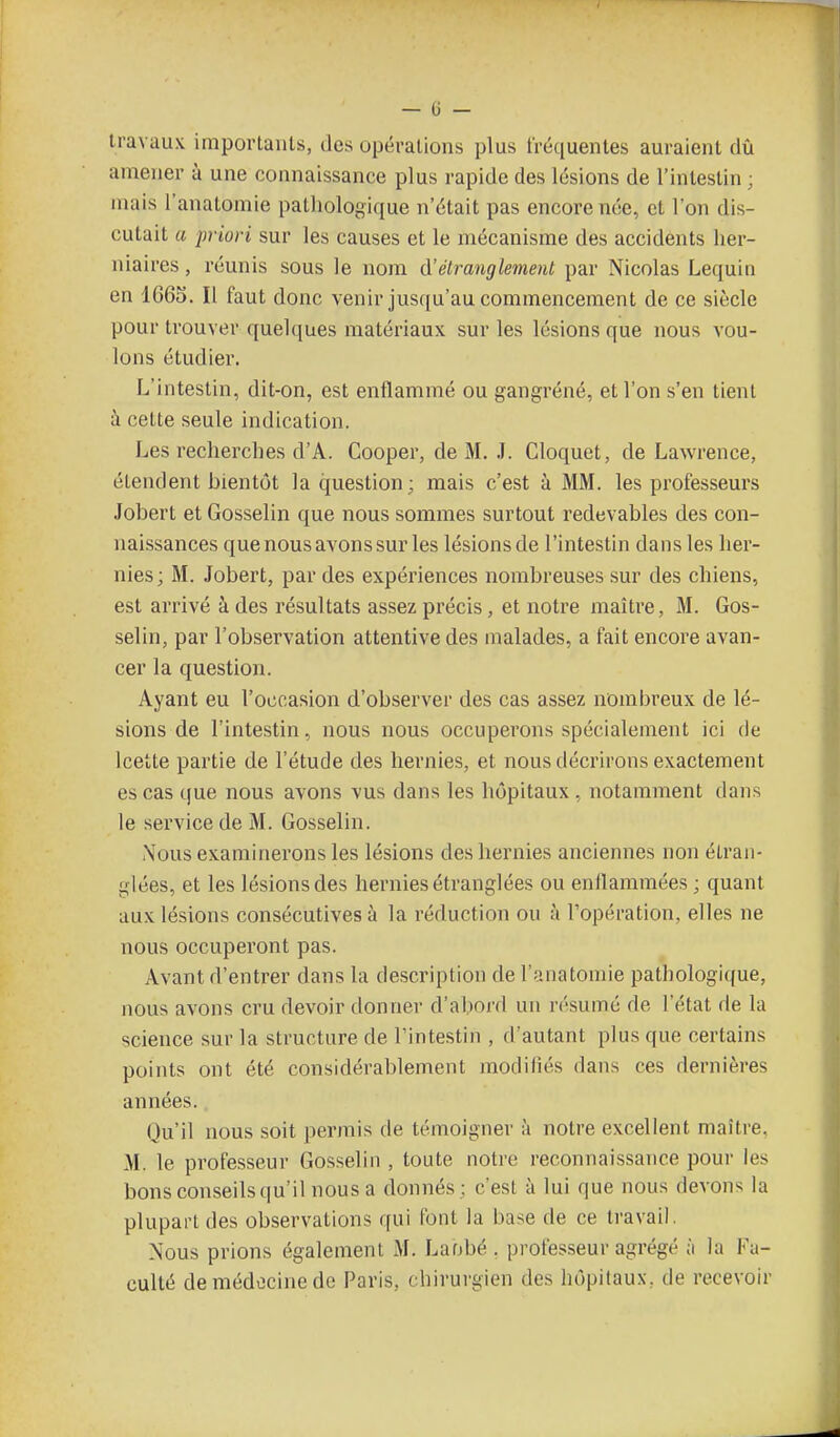 travaux importants, des opérations plus fréquentes auraient dû amener à une connaissance plus rapide des lésions de l'intestin ; mais l'anatomie pathologique n'était pas encore née, et l'on dis- cutait a priori sur les causes et le mécanisme des accidents her- niaires , réunis sous le nom étranglement par Nicolas Lequin en 1665. Il faut donc venir jusqu'au commencement de ce siècle pour trouver quelques matériaux sur les lésions que nous vou- lons étudier. L'intestin, dit-on, est enflammé ou gangrené, et l'on s'en tient à cette seule indication. Les recherches d'A. Cooper, de M. J. Cloquet, de Lawrence, étendent bientôt la question; mais c'est à MM. les professeurs Jobert et Gosselin que nous sommes surtout redevables des con- naissances que nous avons sur les lésions de l'intestin dans les her- nies; M. Jobert, par des expériences nombreuses sur des chiens, est arrivé à des résultats assez précis, et notre maître, M. Gos- selin, par l'observation attentive des malades, a fait encore avan- cer la question. Ayant eu l'occasion d'observer des cas assez nombreux de lé- sions de l'intestin, nous nous occuperons spécialement ici de Icette partie de l'étude des hernies, et nous décrirons exactement es cas que nous avons vus dans les hôpitaux, notamment dans le service de M. Gosselin. Nous examinerons les lésions des hernies anciennes non étran- glées, et les lésions des hernies étranglées ou enllamraées ; quant aux lésions consécutives à la réduction ou à l'opération, elles ne nous occuperont pas. Avant d'entrer dans la description de l'anatomie pathologique, nous avons cru devoir donner d'abord un résumé de l'état de la science sur la structure de l'intestin , d'autant plus que certains points ont été considérablement modifiés dans ces dernières années. Qu'il nous soit permis de témoigner à notre excellent maître. M. le professeur Gosselin , toute notre reconnaissance pour les bons conseils qu'il nous a donnés; c'est à lui que nous devons la plupart des observations qui font la base de ce travail. Nous prions également M. Laobé . professeur agrégé à la Fa- culté de médecine de Paris, chirurgien des hôpitaux, de recevoir