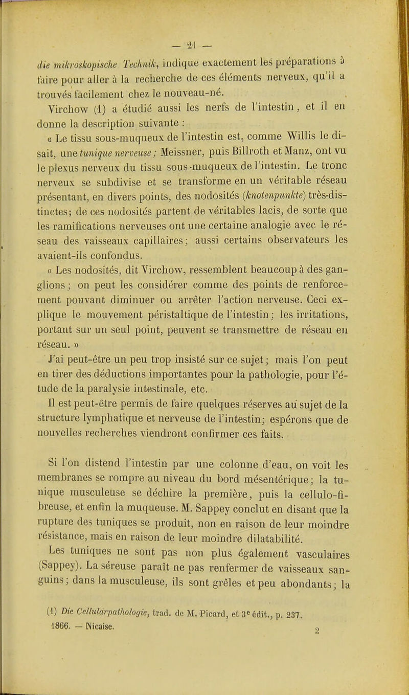 die mikroskopische Technik, indique exactement les préparations à taire pour aller à la recherche de ces éléments nerveux, qu'il a trouvés facilement chez le nouveau-né. Virchow (1) a étudié aussi les nerfs de l'intestin, et il en donne la description suivante : a Le tissu sous-muqueux de l'intestin est, comme Willis le di- sait, VLn&tunique nerveuse; Meissner, puis Billroth et Manz, ont vu le plexus nerveux du tissu sous-muqueux de l'intestin. Le tronc nerveux se subdivise et se transforme en un véritable réseau présentant, en divers points, des nodosités {knolenpunkte) très-dis- tinctes; de ces nodosités partent de véritables lacis, de sorte que les ramifications nerveuses ont une certaine analogie avec le ré- seau des vaisseaux capillaires; aussi certains observateurs les avaient-ils confondus. « Les nodosités, dit Virchow, ressemblent beaucoup à des gan- glions ; on peut les considérer comme des points de renforce- ment pouvant diminuer ou arrêter l'action nerveuse. Ceci ex- plique le mouvement péristaltique de l'intestin; les irritations, portant sur un seul point, peuvent se transmettre de réseau en réseau. » J'ai peut-être un peu trop insisté sur ce sujet; mais l'on peut en tirer des déductions importantes pour la pathologie, pour l'é- tude de la paralysie intestinale, etc. Il est peut-être permis de faire quelques réserves au sujet de la structure lymphatique et nerveuse de l'intestin; espérons que de nouvelles recherches viendront confirmer ces faits. Si l'on distend l'intestin par une colonne d'eau, on voit les membranes se rompre au niveau du bord mésentérique; la tu- nique musculeuse se déchire la première, puis la cellulo-fi- breuse, et enfin la muqueuse. M. Sappey conclut en disant que la rupture des tuniques se produit, non en raison de leur moindre résistance, mais en raison de leur moindre dilatabilité. Les tuniques ne sont pas non plus également vasculaires (Sappey). La séreuse paraît ne pas renfermer de vaisseaux san- guins; dans la musculeuse, ils sont grêles et peu abondants; la (1) Die Celluldrpathologie, trad. de M. Picard, et 3^ édit., p. 237. 1866. - Nicaise. „