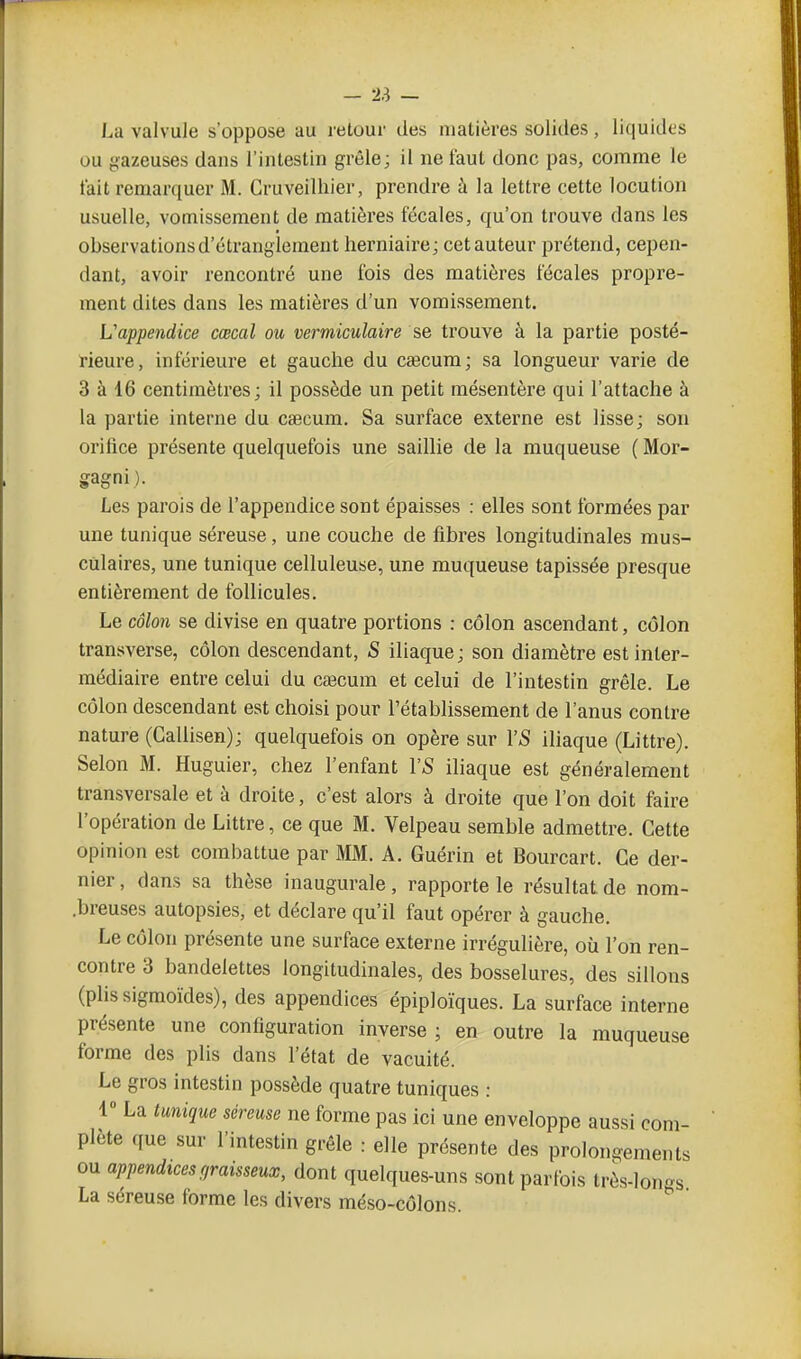 La valvule s'oppose au retour des matières solides, liquides ou gazeuses dans l'intestin grêle; il ne faut donc pas, comme le tait remarquer M. Cruveilhier, prendre à la lettre cette locution usuelle, vomissement de matières fécales, qu'on trouve dans les observations d'étranglement herniaire ; cet auteur prétend, cepen- dant, avoir rencontré une fois des matières fécales propre- ment dites dans les matières d'un vomissement. L'appendice cœcal ou vermiculaire se trouve à la partie posté- rieure, inférieure et gauche du caecum; sa longueur varie de 3 à 16 centimètres ; il possède un petit mésentère qui l'attache à la partie interne du caecum. Sa surface externe est lisse; son orifice présente quelquefois une saillie de la muqueuse ( Mor- gagni). Les parois de l'appendice sont épaisses : elles sont formées par une tunique séreuse, une couche de fibres longitudinales mus- culaires, une tunique celluleuse, une muqueuse tapissée presque entièrement de follicules. Le côlo7i se divise en quatre portions : côlon ascendant, côlon transverse, côlon descendant, S iliaque ; son diamètre est inter- médiaire entre celui du cœcum et celui de l'intestin grêle. Le côlon descendant est choisi pour l'établissement de l'anus contre nature (Gallisen); quelquefois on opère sur Y S iliaque (Littre). Selon M. Huguier, chez l'enfant VS iliaque est généralement transversale et à droite, c'est alors à droite que l'on doit faire l'opération de Littre, ce que M. Velpeau semble admettre. Cette opinion est combattue par MM. A. Guérin et Bourcart. Ce der- nier , dans sa thèse inaugurale, rapporte le résultat de nom- .breuses autopsies, et déclare qu'il faut opérer à gauche. Le côlon présente une surface externe irrégulière, où l'on ren- contre 3 bandelettes longitudinales, des bosselures, des sillons (plissigmoïdes), des appendices épiploïques. La surface interne présente une configuration inverse ; en outre la muqueuse forme des plis dans l'état de vacuité. Le gros intestin possède quatre tuniques : 1» La tunique séreuse ne forme pas ici une enveloppe aussi com- plète que sur l'intestin grêle : elle présente des prolongements ou appendices graisseux, dont quelques-uns sont parfois très-lonos La séreuse forme les divers méso-côlons. ^