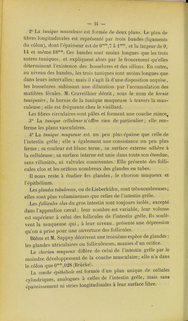 2° La tmiique musculeuse est formée de deux plans. Le plan de libres longitudinales est représenté par trois bandes (ligaments du côlon), dont l'épaisseur est de 0,7 à 1, et la largeur de 9, 44 et même 18'. Ces bandes sont moins longues que les trois autres tuniques, et expliquent alors par le froncement qu'elles déterminent l'existence des bosselures et des sillons. En outre, au niveau des bandes, les trois tuniques sont moins longues que dans leurs intervalles; mais il s'agit là d'une disposition acquise, les bosselures subissant une dilatation par l'accumulation des matières fécales. M. Cruveilhier décrit, sous le nom de hernie tuniquaire, la hernie de la tunique muqueuse h travers la mus- culeuse; elle est fréquente chez le vieillard. Les fibres circulaires sont pâles et forment une couche mince, 3° La tunique celluleuse n'olfre rien de particulier ; elle ren- ferme les plans vasculaires. 4° La tunique muqueuse est un peu plus épaisse que celle de l'intestin grêle; elle a également une consistance un peu plus ferme ; sa couleur est blanc terne, sa surface externe adhère à la celluleuse ; sa surface interne est unie dans toute son étendue, sans villosités, ni valvules conniventes.' Elle présente des folli- cules clos et les orilices nombreux des glandes en tubes. Il nous reste à étudier les glandes, le chorion muqueux et l'épithéUum. Les glandes tubuleuses, ou deLieberkùhn, sont très-nombreuses; elles sont plus volumineuses que celles de l'intestin grêle. Les follicules clos du gros intestin sont toujours isolés, excepté dans l'appendice caecal ; leur nombre est variable, leur volume est supérieur à celui des follicules de l'intestin grêle. Ils soulè-. vent la muqueuse qui, à leur niveau, présente une dépression qu'on a prise pour une ouverture des follicules. Bôhm et M. Sappey décrivent une troisième espèce de glandes : les glandes utriculaires ou folliculeuses, munies d'un orifice. Le chorion muqueux diflère de celui de l'intestin grêle par le moindre développement de la couche musculaire; elle n'a dans le côlon que 0,028 (Brûcke). La couche épithéliale est formée dun plan unique de cellules cylindriques, analogues à celles de l'intestin grêle, mais sans épaississement ni stries longitudinales à leur surface libre.