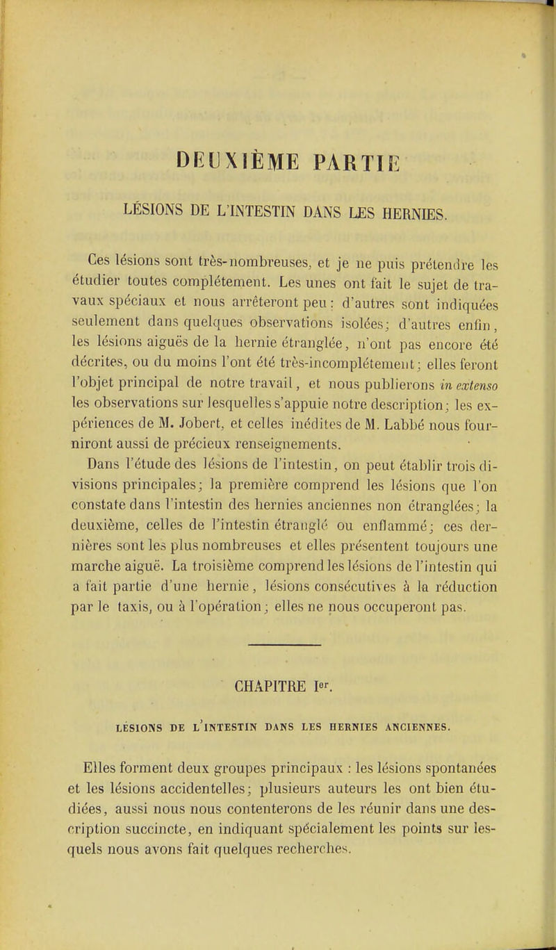 DEUXIÈME PARTIE LÉSIONS DE L'INTESTIN DANS LES HERNIES. Ces lésions sont très-nombreuses, et je ne puis prétendre les étudier toutes complètement. Les unes ont fait le sujet de tra- vaux spéciaux et nous arrêteront peu ; d'autres sont indiquées seulement dans quelques observations isolées; d'autres enfin, les lésions aiguës de la hernie étranglée, n'ont pas encore été décrites, ou du moins l'ont été très-incomplétenieut ; elles feront l'objet principal de notre travail, et nous publierons m extenso les observations sur lesquelles s'appuie notre description; les ex- périences de M. Jobert, et celles inédites de M. Labbé nous four- niront aussi de précieux renseignements. Dans l'étude des lésions de l'intestin, on peut établir trois di- visions principales; la première comprend les lésions que l'on constate dans l'intestin des hernies anciennes non étranglées; la deuxième, celles de l'intestin étranglé ou enflammé; ces der- nières sont les plus nombreuses et elles présentent toujours une marche aiguë. La troisième comprend les lésions de l'intestin qui a fait partie d'une hernie, lésions consécutives à la réduction par le taxis, ou à l'opération; elles ne nous occuperont pas. CHAPITRE I. LÉSIONS DE l'intestin DANS LES HERNIES ANCIENNES. Elles forment deux groupes principaux : les lésions spontanées et les lésions accidentelles; plusieurs auteurs les ont bien étu- diées, aussi nous nous contenterons de les réunir dans une des- cription succincte, en indiquant spécialement les points sur les- quels nous avons fait quelques recherches.
