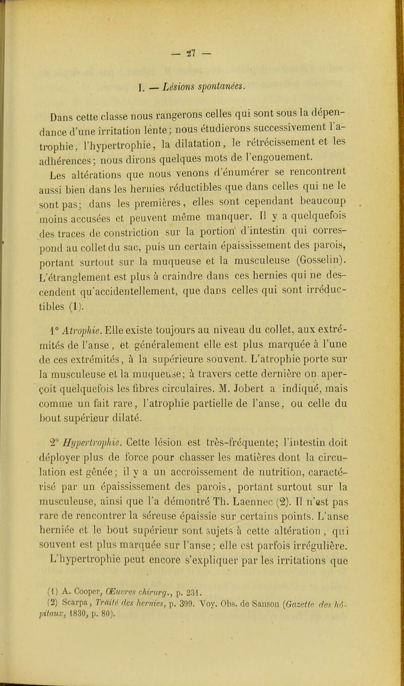 I. — Lésions spontanées. Dans cette classe nous rangerons celles qui sont sous la dépen- dance d'une irritation lénte; nous étudierons successivement l'a- trophie, l'hypertrophie, la dilatation, le rétrécissement et les adhérences; nous dirons quelques mots de l'engouement. Les altérations que nous venons d'énumérer se rencontrent aussi bien dans les hernies réductibles que dans celles qui ne le sont pas; dans les premières, elles sont cependant beaucoup moins accusées et peuvent même manquer. Il y a quelquefois des traces de constriction sur la portion' d'intestin qui corres- pond au collet du sac, puis un certain épaississement des parois, portant surtout sur la muqueuse et la musculeuse (Gosselin). L'étranglement est plus à craindre dans ces hernies qui ne des- cendent qu'accidentellement, que dans celles qui sont irréduc- tibles (1). 1° Atrophie. Elle existe toujours au niveau du collet, aux extré- mités de l'anse, et généralement elle est plus marquée à l'une de ces extrémités, à la supérieure souvent. L'atrophie porte sur la musculeuse et la mucfueuse; à travers cette dernière on aper- çoit quelquefois les fibres circulaires. M. Jobert a indiqué, mais comme un fait rare, l'atrophie partielle de l'anse, ou celle du bout supérieur dilaté. 2 Hypertrophie. Cette lésion est très-fréquente; l'intestin doit déployer plus de force pour chasser les matières dont la circu- lation est gênée; il y a un accroissement de nutrition, caracté- risé par un épaississement des parois, portant surtout sur la musculeuse, ainsi que l'a démontré Th. Laennec (2). Il n'ast pas rare de rencontrer la séreuse épaissie sur certains points. L'anse herniée et le bout supérieur sont sujets à cette altération , qui souvent est plus marquée sur l'anse; elle est parfois irrégulière. L'hypertrophie peut encore s'expliquer par les irritations que (1) A. Cooper, Œuvres chirurg., p. 231. (2) Scarpa, Traité des hernies, p. 399. Voy. Obs. do Sausou {Gazette des hô- pitaux, 1830, p. 80).