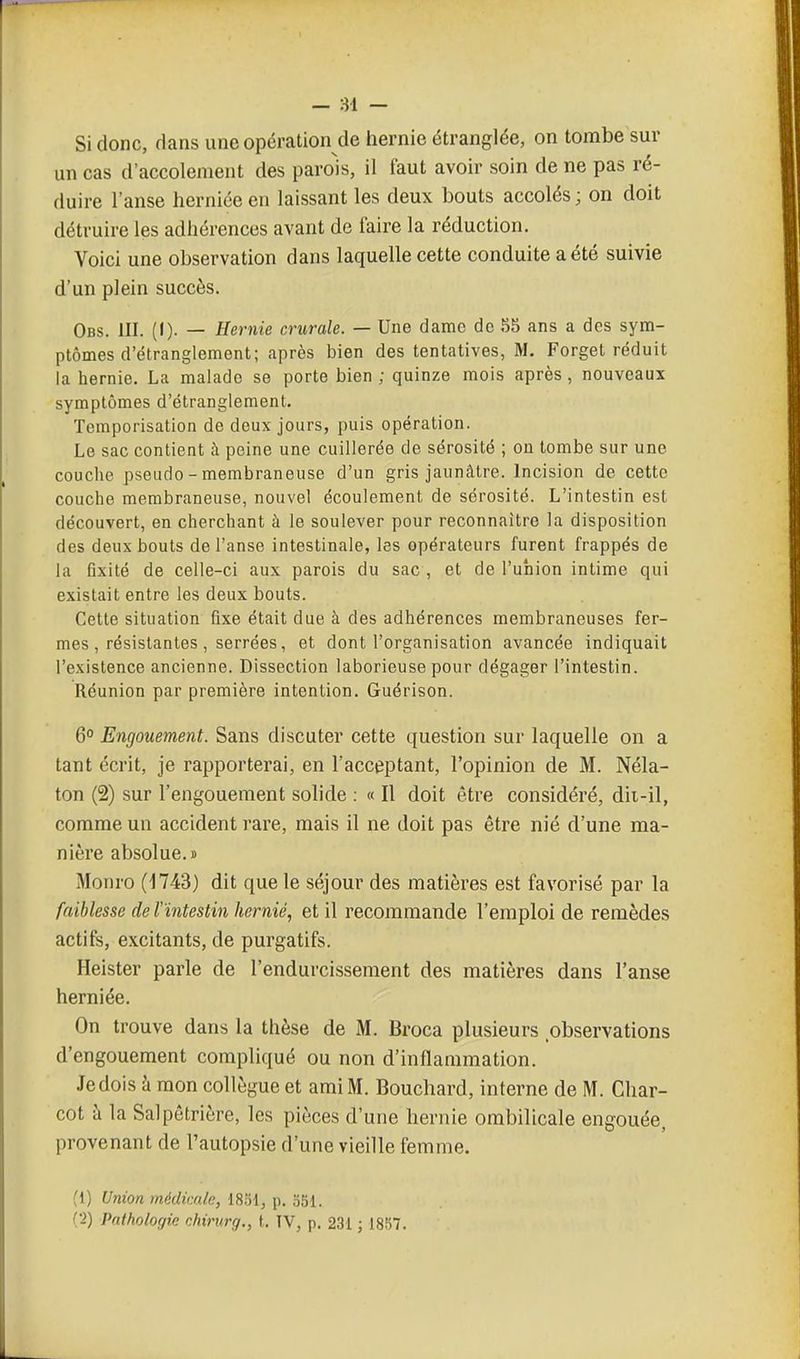 Si donc, dans une opération de hernie étranglée, on tombe sur un cas d'accolement des parois, il faut avoir soin de ne pas ré- duire l'anse herniée en laissant les deux bouts accolés ; on doit détruire les adhérences avant de faire la réduction. Voici une observation dans laquelle cette conduite a été suivie d'un plein succès. Obs. III. (•)• — Hernie crurale. — Une dame de 8S ans a des sym- ptômes d'étranglement; après bien des tentatives, M. Forget réduit la hernie. La malade se porte bien ; quinze mois après , nouveaux symptômes d'étranglement. Temporisation de deux jours, puis opération. Le sac contient à peine une cuillerée de sérosité ; on tombe sur une couche pseudo - membraneuse d'un gris jaunâtre. Incision de cette couche membraneuse, nouvel écoulement de sérosité. L'intestin est découvert, en cherchant à le soulever pour reconnaître la disposition des deux bouts de l'anse intestinale, les opérateurs furent frappés de la fixité de celle-ci aux parois du sac , et de l'union intime qui existait entre les deux bouts. Cette situation fixe était due à des adhérences membraneuses fer- mes , résistantes , serrées, et dont l'organisation avancée indiquait l'existence ancienne. Dissection laborieuse pour dégager l'intestin. Réunion par première intention. Guérison. 6° Engouement. Sans discuter cette question sur laquelle on a tant écrit, je rapporterai, en l'acceptant, l'opinion de M. Néla- ton (2) sur l'engouement solide : « Il doit être considéré, dii-il, comme un accident rare, mais il ne doit pas être nié d'une ma- nière absolue.» Monro (1743) dit que le séjour des matières est favorisé par la faiblesse de Vïntestin hernie, et il recommande l'emploi de remèdes actifs, excitants, de purgatifs. Heister parle de l'endurcissement des matières dans l'anse herniée. On trouve dans la thèse de M. Broca plusieurs observations d'engouement compliqué ou non d'inflammation. Je dois à mon collègue et ami M. Bouchard, interne de M. Char- cot à la Salpêtrière, les pièces d'une hernie ombilicale engouée, provenant de l'autopsie d'une vieille femme. (1) Union médicale, 1851, p. S51. (•2) Pathologie chirurg., t. TV, p. 231 ; 1857.