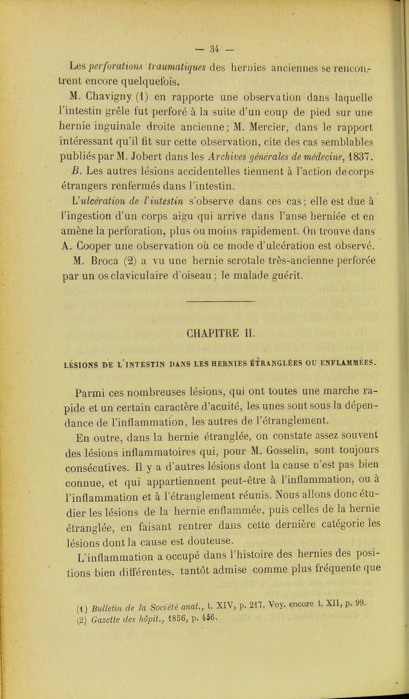 — 3^ - Les perforations traumatiques des hernies anciennes se rencoii.- trent encore quel<iuefois. M. Chavigny (1) en rapporte une observation dans laquelle l'intestin grêle fut perforé à la suite d'un coup de pied sur une hernie inguinale droite ancienne; M. Mercier, dans le rapport intéressant qu'il fit sur cette observation, cite des cas semblables publiés par M. Jobert dans les Archives c/énérales de médecine, 1837. B. Les autres lésions accidentelles tiennent h l'action de corps étrangers renfermés dans l'intestin. L'ulcération de l'intestin s'observe dans ces cas; elle est due à l'ingestion d'un corps aigu qui arrive dans l'anse herniée et en amène la perforation, plus ou moins rapidement. On trouve dans A. Cooper une observation où ce mode d'ulcération est observé. M. Broca (2) a vu une hernie scrotale très-ancienne perforée par un osclaviculaire d oiseau ; le malade guérit. CHAPITRE II. LÉSIONS DE l'intestin DANS LES HERNIES ÉTRANGLÉES OU ENFLAMMÉES. Parmi ces nombreuses lésions, qui ont toutes une marche ra- pide et un certain caractère d'acuité, les unes sont sous la dépen- dance de l'inflammation, les autres de l'étranglement. En outre, dans la hernie étranglée, on constate assez souvent des lésions inflammatoires qui, pour M. Gosselin, sont toujours consécutives. Il y a d'autres lésions dont la cause n'est pas bien connue, et qui appartiennent peut-être à l'inflammation, ou à l'inflammation et à l'étranglement réunis. Nous allons donc étu- dier les lésions de la hernie enflammée, puis celles de la hernie étranglée, en faisant rentrer dans cette dernière catégorie les lésions dont la cause est douteuse. L'inflammation a occupé dans l'histoire des hernies des posi- tions bien dittérentes, tantôt admise comme plus fréquente que (1) Bulletin de la Société anai., L XIV, p. 217. Voy. encore t. XII, p. 99. (2) Gazette des hôpit., 1856, p. 456.