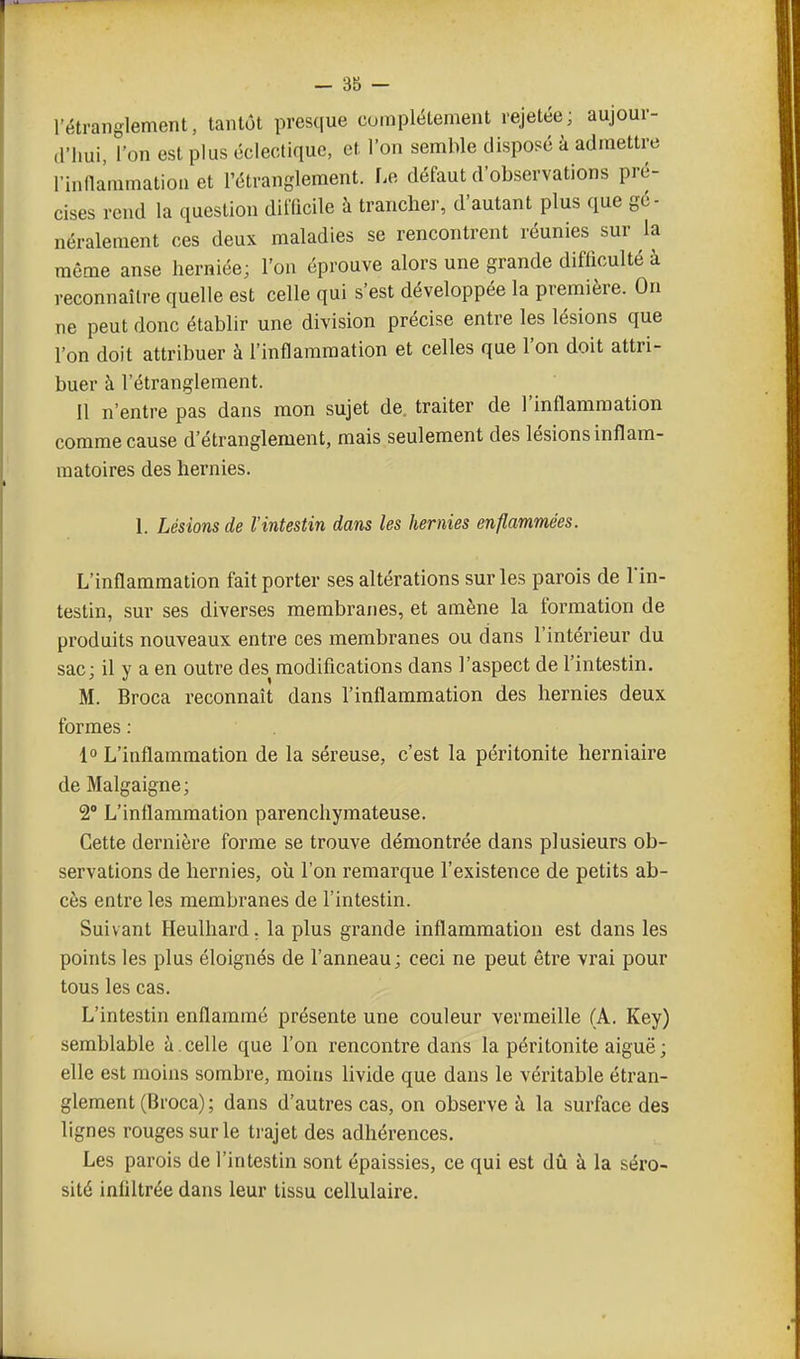 l'étranglement, tantôt presque complètement rejetée ; aujour- d'hui, l'on est plus éclectique, et l'on semble disposé à admettre rinllammatioa et l'étranglement. Le défaut d'observations pré- cises rend la question difficile à tranchei-, d'autant plus que gé- néralement ces deux maladies se rencontrent réunies sur la même anse lierniée; l'on éprouve alors une grande difficulté à reconnaître quelle est celle qui s'est développée la première. On ne peut donc établir une division précise entre les lésions que l'on doit attribuer à l'inflammation et celles que l'on doit attri- buer à l'étranglement. 11 n'entre pas dans mon sujet de, traiter de l'inflammation comme cause d'étranglement, mais seulement des lésions inflam- matoires des hernies. 1. Lésions de l'intestin dans les hernies enflammées. L'inflammation fait porter ses altérations sur les parois de l'in- testin, sur ses diverses membranes, et amène la formation de produits nouveaux entre ces membranes ou dans l'intérieur du sac; il y a en outre des modifications dans l'aspect de l'intestin. M. Broca reconnaît dans l'inflammation des hernies deux formes : . 1° L'inflammation de la séreuse, c'est la péritonite herniaire de Malgaigne; 2° L'inflammation parenchymateuse. Cette dernière forme se trouve démontrée dans plusieurs ob- servations de hernies, où l'on remarque l'existence de petits ab- cès entre les membranes de l'intestin. Suivant Heulhard. la plus grande inflammation est dans les points les plus éloignés de l'anneau ; ceci ne peut être vrai pour tous les cas. L'intestin enflammé présente une couleur vermeille (A. Key) semblable à . celle que l'on rencontre dans la péritonite aiguë ; elle est moins sombre, moins livide que dans le véritable étran- glement (Broca); dans d'autres cas, on observe à la surface des lignes rouges sur le trajet des adhérences. Les parois de l'intestin sont épaissies, ce qui est dû à la séro- sité infiltrée dans leur tissu cellulaire.