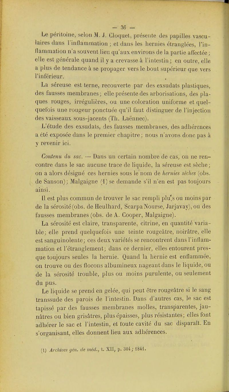 - 30 — Le péritoine, selon M. J. Cloquet, présente des papilles vascu- laires dans l'inllammation ; et dans les hernies étranglées, l'in- flammation n'a souvent lieu qu'aux environs de la partie alïectée ; elle est générale quand il y a crevasse à l'intestin ; en outre, elle a plus de tendance à se propager vers le bout supérieur que vers Finférieur. La séreuse est terne, recouverte par des exsudats plastiques, des fausses membranes; elle présente des arborisations, des pla- ques rouges, irrégulières, ou une coloration uniforme et quel- quefois une rougeur ponctuée qu'il faut distinguer de l'injection des vaisseaux sous-jacents (Th. Laënnec). L'étude des exsudats, des fausses membranes, des adhérences a été exposée dans le premier chapitre; nous n'avons donc pas à y revenir ici. Contenu du sac. — Dans un certain nombre de cas, on ne ren- contre dans le sac aucune trace de liquide, la séreuse est sèche; on a alors désigné ces hernies sous le nom de hernies sèches {ob?,. de Sanson); Malgaigne (1) se demande s'il n'en est pas toujours ainsi. [1 est plus commun de trouver le sac rempli plu*s ou moins par de la sérosité (obs. de Heulhard, ScarpaNonrse^ Jarjavay), ou des fausses membranes (obs. de A. Cooper, Malgaigne). La sérosité est claire, transparente, citrine, en quantité varia- ble; elle prend quelquefois une teinte rougeâtre, noirâtre, elle est sanguinolente; ces deux variétés se rencontrent dans l'inllam- mation et l'étranglement; dans ce dernier, elles entourent pres- que toujours seules la hernie. Quand la hernie est enflammée, on trouve ou des flocons albumineux nageant dans le liquide, ou de la sérosité trouble, plus ou moins purulente, ou seulement du pus. Le liquide se prend en gelée, qui peut être rougeâtre si le sang transsude des parois de l'intestin. Dans d'autres cas, le sac est tapissé par des fausses membranes molles, transparentes, jau- nâtres ou bien grisâtres, plus épaisses, plus résistantes; elles font adhérer le sac et l'intestin, et foute cavité du sac disparaît. En s'organisant, elles donnent lieu aux adhérences. (1) Archives gén. de méd., l. XII, p. 304; 1841.